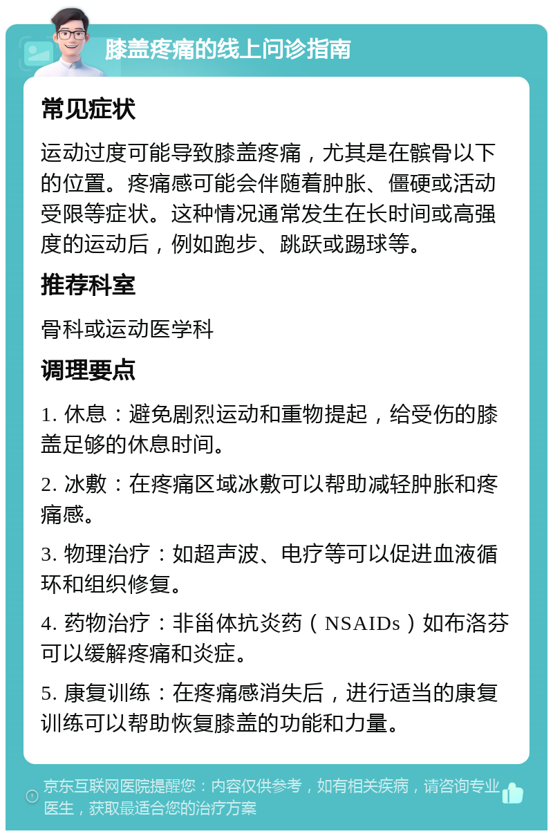 膝盖疼痛的线上问诊指南 常见症状 运动过度可能导致膝盖疼痛，尤其是在髌骨以下的位置。疼痛感可能会伴随着肿胀、僵硬或活动受限等症状。这种情况通常发生在长时间或高强度的运动后，例如跑步、跳跃或踢球等。 推荐科室 骨科或运动医学科 调理要点 1. 休息：避免剧烈运动和重物提起，给受伤的膝盖足够的休息时间。 2. 冰敷：在疼痛区域冰敷可以帮助减轻肿胀和疼痛感。 3. 物理治疗：如超声波、电疗等可以促进血液循环和组织修复。 4. 药物治疗：非甾体抗炎药（NSAIDs）如布洛芬可以缓解疼痛和炎症。 5. 康复训练：在疼痛感消失后，进行适当的康复训练可以帮助恢复膝盖的功能和力量。