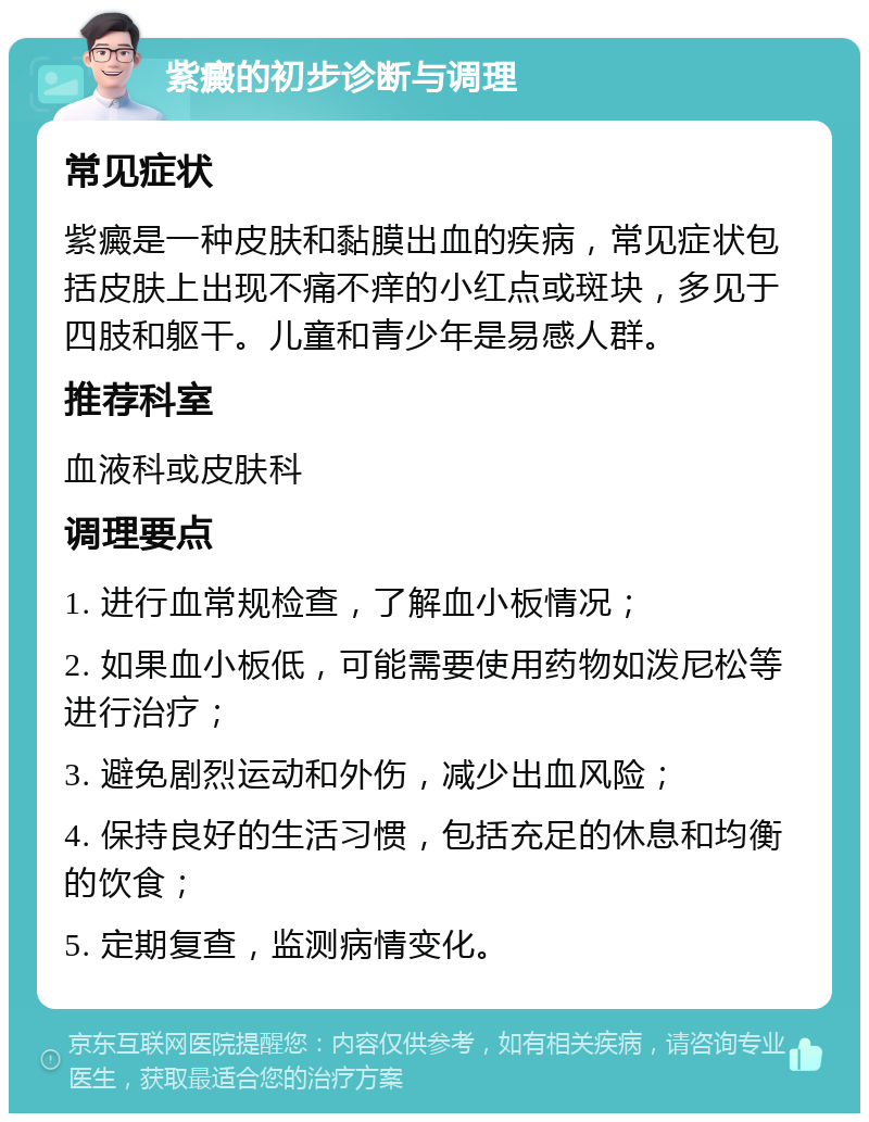 紫癜的初步诊断与调理 常见症状 紫癜是一种皮肤和黏膜出血的疾病，常见症状包括皮肤上出现不痛不痒的小红点或斑块，多见于四肢和躯干。儿童和青少年是易感人群。 推荐科室 血液科或皮肤科 调理要点 1. 进行血常规检查，了解血小板情况； 2. 如果血小板低，可能需要使用药物如泼尼松等进行治疗； 3. 避免剧烈运动和外伤，减少出血风险； 4. 保持良好的生活习惯，包括充足的休息和均衡的饮食； 5. 定期复查，监测病情变化。