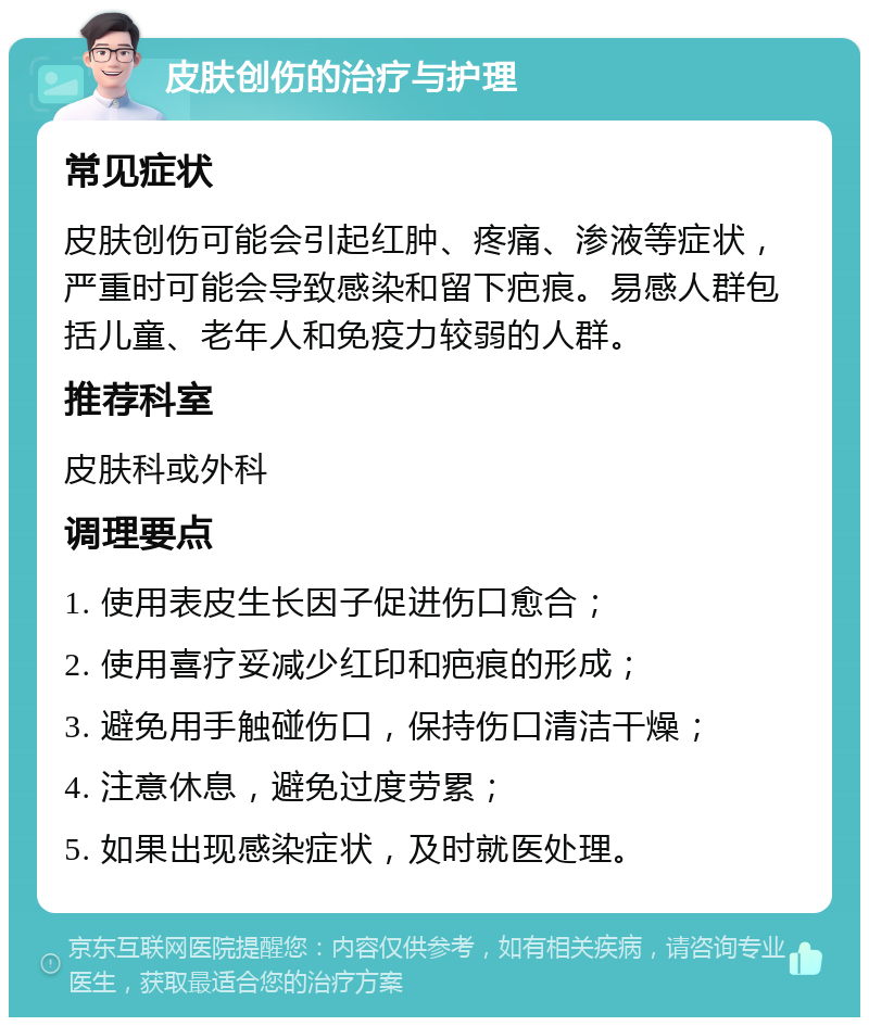 皮肤创伤的治疗与护理 常见症状 皮肤创伤可能会引起红肿、疼痛、渗液等症状，严重时可能会导致感染和留下疤痕。易感人群包括儿童、老年人和免疫力较弱的人群。 推荐科室 皮肤科或外科 调理要点 1. 使用表皮生长因子促进伤口愈合； 2. 使用喜疗妥减少红印和疤痕的形成； 3. 避免用手触碰伤口，保持伤口清洁干燥； 4. 注意休息，避免过度劳累； 5. 如果出现感染症状，及时就医处理。