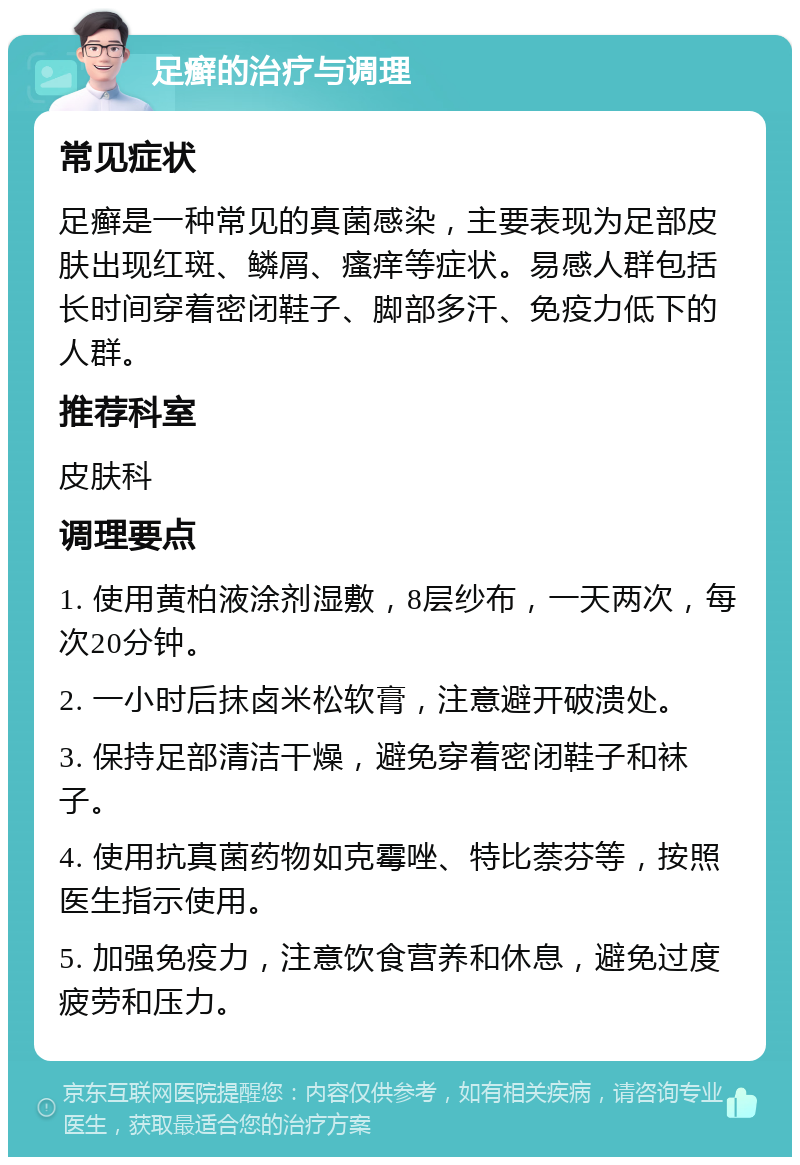 足癣的治疗与调理 常见症状 足癣是一种常见的真菌感染，主要表现为足部皮肤出现红斑、鳞屑、瘙痒等症状。易感人群包括长时间穿着密闭鞋子、脚部多汗、免疫力低下的人群。 推荐科室 皮肤科 调理要点 1. 使用黄柏液涂剂湿敷，8层纱布，一天两次，每次20分钟。 2. 一小时后抹卤米松软膏，注意避开破溃处。 3. 保持足部清洁干燥，避免穿着密闭鞋子和袜子。 4. 使用抗真菌药物如克霉唑、特比萘芬等，按照医生指示使用。 5. 加强免疫力，注意饮食营养和休息，避免过度疲劳和压力。