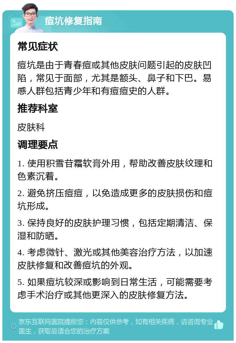 痘坑修复指南 常见症状 痘坑是由于青春痘或其他皮肤问题引起的皮肤凹陷，常见于面部，尤其是额头、鼻子和下巴。易感人群包括青少年和有痘痘史的人群。 推荐科室 皮肤科 调理要点 1. 使用积雪苷霜软膏外用，帮助改善皮肤纹理和色素沉着。 2. 避免挤压痘痘，以免造成更多的皮肤损伤和痘坑形成。 3. 保持良好的皮肤护理习惯，包括定期清洁、保湿和防晒。 4. 考虑微针、激光或其他美容治疗方法，以加速皮肤修复和改善痘坑的外观。 5. 如果痘坑较深或影响到日常生活，可能需要考虑手术治疗或其他更深入的皮肤修复方法。