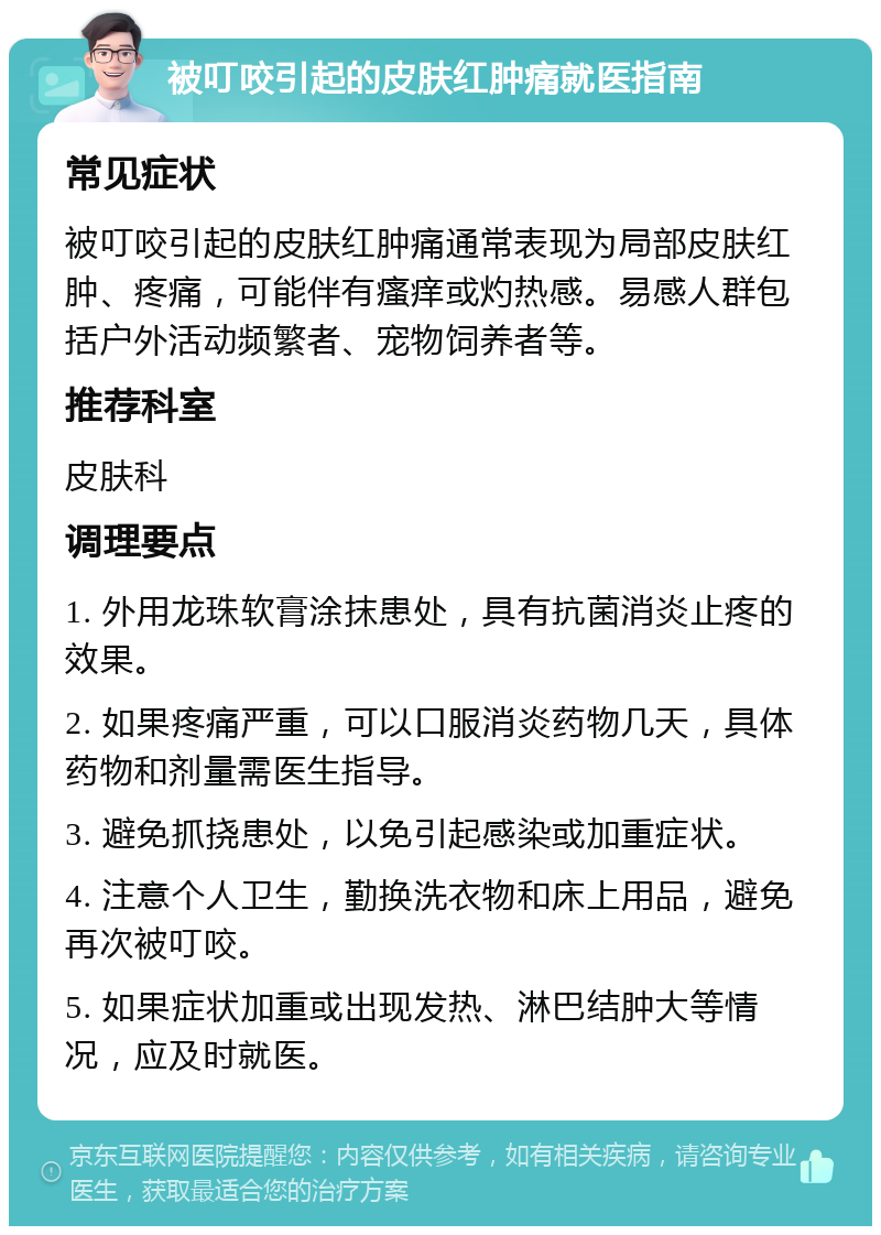 被叮咬引起的皮肤红肿痛就医指南 常见症状 被叮咬引起的皮肤红肿痛通常表现为局部皮肤红肿、疼痛，可能伴有瘙痒或灼热感。易感人群包括户外活动频繁者、宠物饲养者等。 推荐科室 皮肤科 调理要点 1. 外用龙珠软膏涂抹患处，具有抗菌消炎止疼的效果。 2. 如果疼痛严重，可以口服消炎药物几天，具体药物和剂量需医生指导。 3. 避免抓挠患处，以免引起感染或加重症状。 4. 注意个人卫生，勤换洗衣物和床上用品，避免再次被叮咬。 5. 如果症状加重或出现发热、淋巴结肿大等情况，应及时就医。