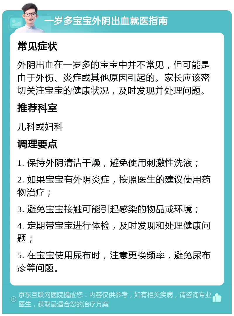 一岁多宝宝外阴出血就医指南 常见症状 外阴出血在一岁多的宝宝中并不常见，但可能是由于外伤、炎症或其他原因引起的。家长应该密切关注宝宝的健康状况，及时发现并处理问题。 推荐科室 儿科或妇科 调理要点 1. 保持外阴清洁干燥，避免使用刺激性洗液； 2. 如果宝宝有外阴炎症，按照医生的建议使用药物治疗； 3. 避免宝宝接触可能引起感染的物品或环境； 4. 定期带宝宝进行体检，及时发现和处理健康问题； 5. 在宝宝使用尿布时，注意更换频率，避免尿布疹等问题。