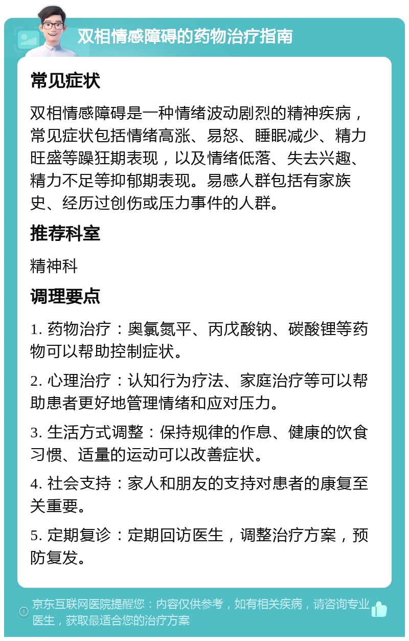 双相情感障碍的药物治疗指南 常见症状 双相情感障碍是一种情绪波动剧烈的精神疾病，常见症状包括情绪高涨、易怒、睡眠减少、精力旺盛等躁狂期表现，以及情绪低落、失去兴趣、精力不足等抑郁期表现。易感人群包括有家族史、经历过创伤或压力事件的人群。 推荐科室 精神科 调理要点 1. 药物治疗：奥氯氮平、丙戊酸钠、碳酸锂等药物可以帮助控制症状。 2. 心理治疗：认知行为疗法、家庭治疗等可以帮助患者更好地管理情绪和应对压力。 3. 生活方式调整：保持规律的作息、健康的饮食习惯、适量的运动可以改善症状。 4. 社会支持：家人和朋友的支持对患者的康复至关重要。 5. 定期复诊：定期回访医生，调整治疗方案，预防复发。