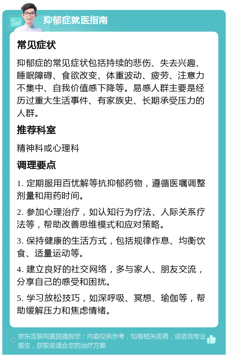 抑郁症就医指南 常见症状 抑郁症的常见症状包括持续的悲伤、失去兴趣、睡眠障碍、食欲改变、体重波动、疲劳、注意力不集中、自我价值感下降等。易感人群主要是经历过重大生活事件、有家族史、长期承受压力的人群。 推荐科室 精神科或心理科 调理要点 1. 定期服用百忧解等抗抑郁药物，遵循医嘱调整剂量和用药时间。 2. 参加心理治疗，如认知行为疗法、人际关系疗法等，帮助改善思维模式和应对策略。 3. 保持健康的生活方式，包括规律作息、均衡饮食、适量运动等。 4. 建立良好的社交网络，多与家人、朋友交流，分享自己的感受和困扰。 5. 学习放松技巧，如深呼吸、冥想、瑜伽等，帮助缓解压力和焦虑情绪。