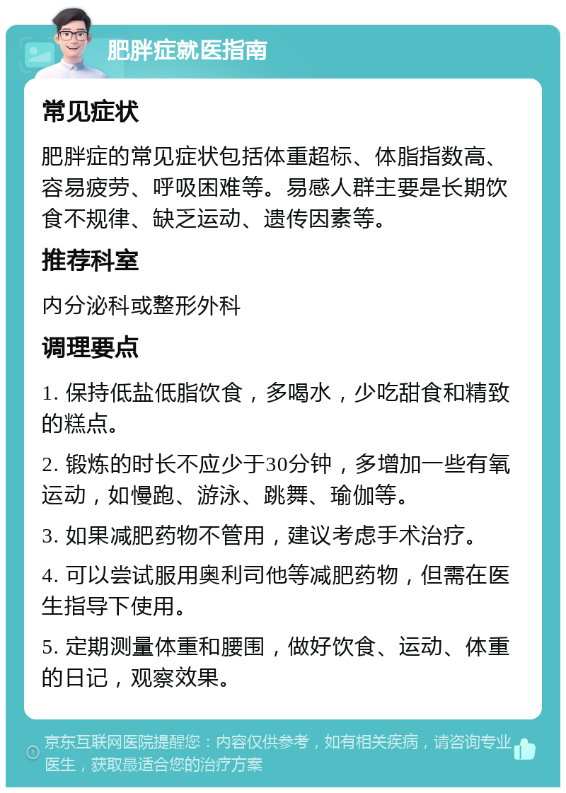 肥胖症就医指南 常见症状 肥胖症的常见症状包括体重超标、体脂指数高、容易疲劳、呼吸困难等。易感人群主要是长期饮食不规律、缺乏运动、遗传因素等。 推荐科室 内分泌科或整形外科 调理要点 1. 保持低盐低脂饮食，多喝水，少吃甜食和精致的糕点。 2. 锻炼的时长不应少于30分钟，多增加一些有氧运动，如慢跑、游泳、跳舞、瑜伽等。 3. 如果减肥药物不管用，建议考虑手术治疗。 4. 可以尝试服用奥利司他等减肥药物，但需在医生指导下使用。 5. 定期测量体重和腰围，做好饮食、运动、体重的日记，观察效果。