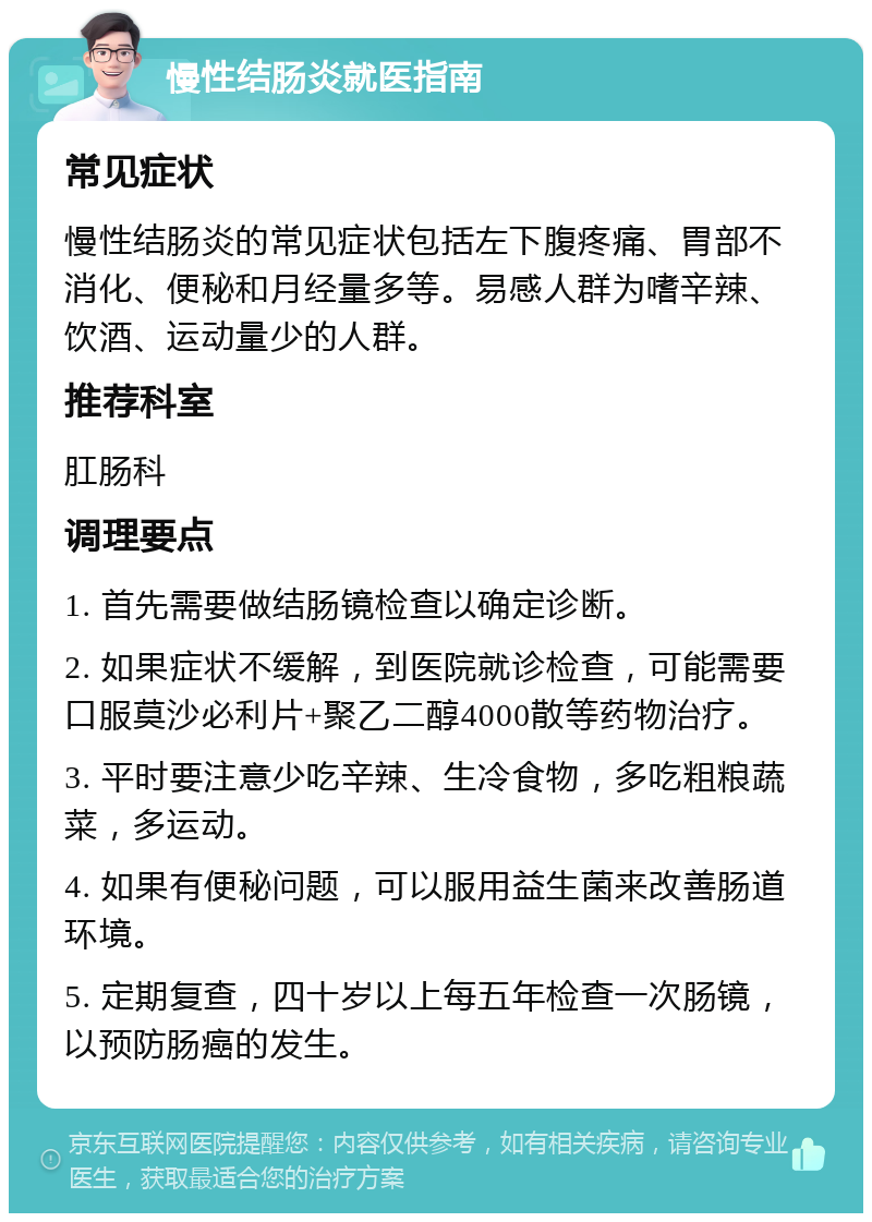 慢性结肠炎就医指南 常见症状 慢性结肠炎的常见症状包括左下腹疼痛、胃部不消化、便秘和月经量多等。易感人群为嗜辛辣、饮酒、运动量少的人群。 推荐科室 肛肠科 调理要点 1. 首先需要做结肠镜检查以确定诊断。 2. 如果症状不缓解，到医院就诊检查，可能需要口服莫沙必利片+聚乙二醇4000散等药物治疗。 3. 平时要注意少吃辛辣、生冷食物，多吃粗粮蔬菜，多运动。 4. 如果有便秘问题，可以服用益生菌来改善肠道环境。 5. 定期复查，四十岁以上每五年检查一次肠镜，以预防肠癌的发生。