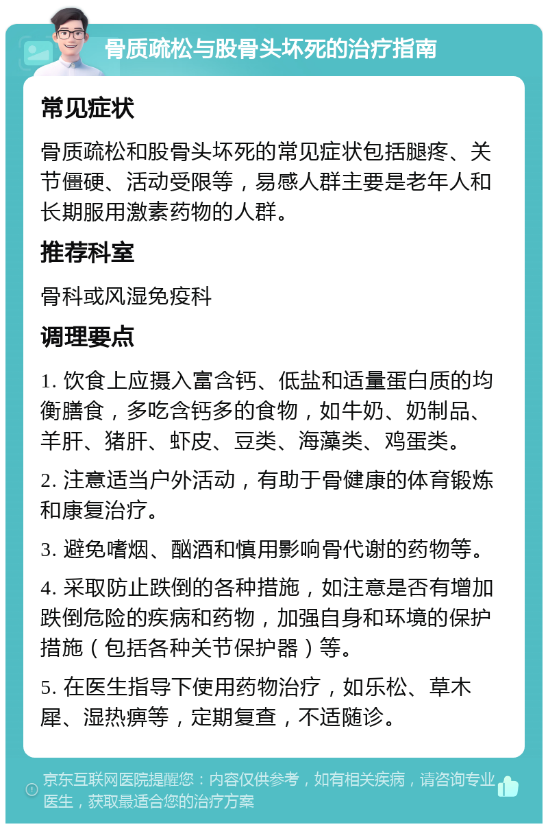 骨质疏松与股骨头坏死的治疗指南 常见症状 骨质疏松和股骨头坏死的常见症状包括腿疼、关节僵硬、活动受限等，易感人群主要是老年人和长期服用激素药物的人群。 推荐科室 骨科或风湿免疫科 调理要点 1. 饮食上应摄入富含钙、低盐和适量蛋白质的均衡膳食，多吃含钙多的食物，如牛奶、奶制品、羊肝、猪肝、虾皮、豆类、海藻类、鸡蛋类。 2. 注意适当户外活动，有助于骨健康的体育锻炼和康复治疗。 3. 避免嗜烟、酗酒和慎用影响骨代谢的药物等。 4. 采取防止跌倒的各种措施，如注意是否有增加跌倒危险的疾病和药物，加强自身和环境的保护措施（包括各种关节保护器）等。 5. 在医生指导下使用药物治疗，如乐松、草木犀、湿热痹等，定期复查，不适随诊。