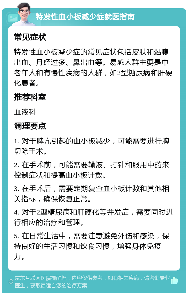 特发性血小板减少症就医指南 常见症状 特发性血小板减少症的常见症状包括皮肤和黏膜出血、月经过多、鼻出血等。易感人群主要是中老年人和有慢性疾病的人群，如2型糖尿病和肝硬化患者。 推荐科室 血液科 调理要点 1. 对于脾亢引起的血小板减少，可能需要进行脾切除手术。 2. 在手术前，可能需要输液、打针和服用中药来控制症状和提高血小板计数。 3. 在手术后，需要定期复查血小板计数和其他相关指标，确保恢复正常。 4. 对于2型糖尿病和肝硬化等并发症，需要同时进行相应的治疗和管理。 5. 在日常生活中，需要注意避免外伤和感染，保持良好的生活习惯和饮食习惯，增强身体免疫力。