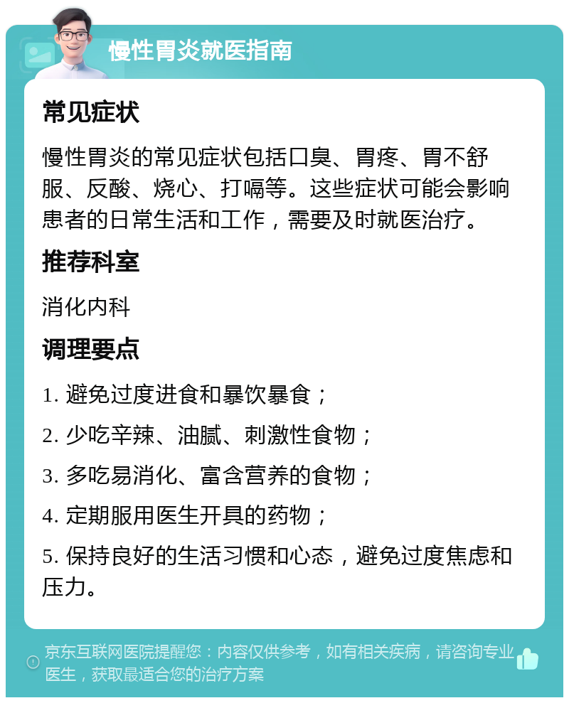 慢性胃炎就医指南 常见症状 慢性胃炎的常见症状包括口臭、胃疼、胃不舒服、反酸、烧心、打嗝等。这些症状可能会影响患者的日常生活和工作，需要及时就医治疗。 推荐科室 消化内科 调理要点 1. 避免过度进食和暴饮暴食； 2. 少吃辛辣、油腻、刺激性食物； 3. 多吃易消化、富含营养的食物； 4. 定期服用医生开具的药物； 5. 保持良好的生活习惯和心态，避免过度焦虑和压力。