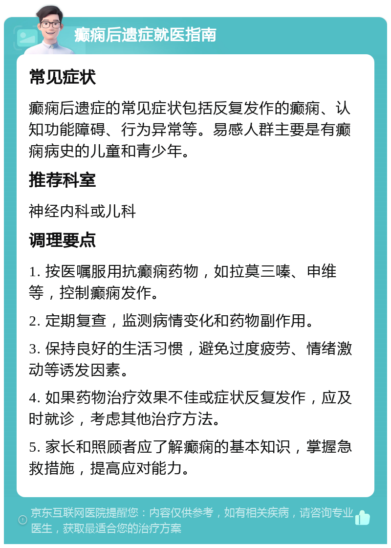 癫痫后遗症就医指南 常见症状 癫痫后遗症的常见症状包括反复发作的癫痫、认知功能障碍、行为异常等。易感人群主要是有癫痫病史的儿童和青少年。 推荐科室 神经内科或儿科 调理要点 1. 按医嘱服用抗癫痫药物，如拉莫三嗪、申维等，控制癫痫发作。 2. 定期复查，监测病情变化和药物副作用。 3. 保持良好的生活习惯，避免过度疲劳、情绪激动等诱发因素。 4. 如果药物治疗效果不佳或症状反复发作，应及时就诊，考虑其他治疗方法。 5. 家长和照顾者应了解癫痫的基本知识，掌握急救措施，提高应对能力。