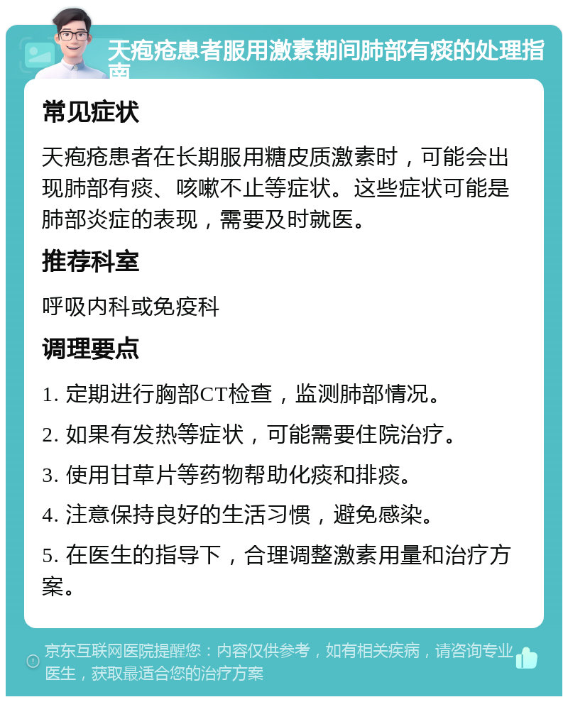 天疱疮患者服用激素期间肺部有痰的处理指南 常见症状 天疱疮患者在长期服用糖皮质激素时，可能会出现肺部有痰、咳嗽不止等症状。这些症状可能是肺部炎症的表现，需要及时就医。 推荐科室 呼吸内科或免疫科 调理要点 1. 定期进行胸部CT检查，监测肺部情况。 2. 如果有发热等症状，可能需要住院治疗。 3. 使用甘草片等药物帮助化痰和排痰。 4. 注意保持良好的生活习惯，避免感染。 5. 在医生的指导下，合理调整激素用量和治疗方案。