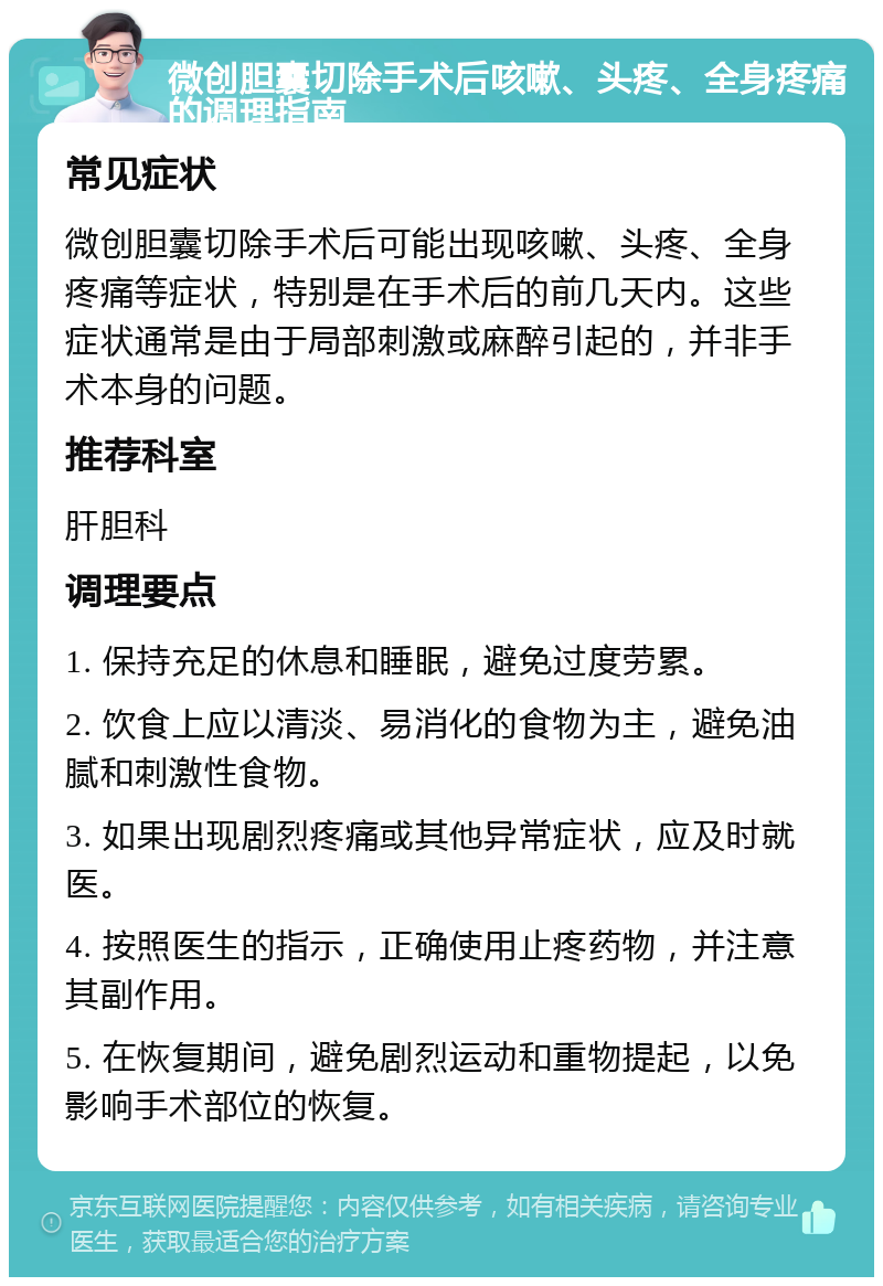 微创胆囊切除手术后咳嗽、头疼、全身疼痛的调理指南 常见症状 微创胆囊切除手术后可能出现咳嗽、头疼、全身疼痛等症状，特别是在手术后的前几天内。这些症状通常是由于局部刺激或麻醉引起的，并非手术本身的问题。 推荐科室 肝胆科 调理要点 1. 保持充足的休息和睡眠，避免过度劳累。 2. 饮食上应以清淡、易消化的食物为主，避免油腻和刺激性食物。 3. 如果出现剧烈疼痛或其他异常症状，应及时就医。 4. 按照医生的指示，正确使用止疼药物，并注意其副作用。 5. 在恢复期间，避免剧烈运动和重物提起，以免影响手术部位的恢复。