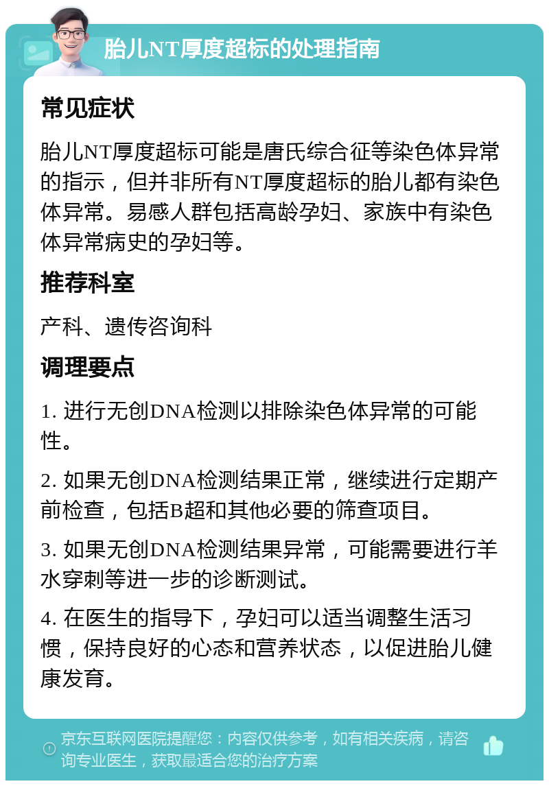 胎儿NT厚度超标的处理指南 常见症状 胎儿NT厚度超标可能是唐氏综合征等染色体异常的指示，但并非所有NT厚度超标的胎儿都有染色体异常。易感人群包括高龄孕妇、家族中有染色体异常病史的孕妇等。 推荐科室 产科、遗传咨询科 调理要点 1. 进行无创DNA检测以排除染色体异常的可能性。 2. 如果无创DNA检测结果正常，继续进行定期产前检查，包括B超和其他必要的筛查项目。 3. 如果无创DNA检测结果异常，可能需要进行羊水穿刺等进一步的诊断测试。 4. 在医生的指导下，孕妇可以适当调整生活习惯，保持良好的心态和营养状态，以促进胎儿健康发育。