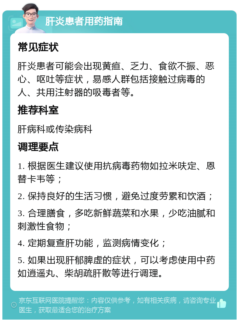 肝炎患者用药指南 常见症状 肝炎患者可能会出现黄疸、乏力、食欲不振、恶心、呕吐等症状，易感人群包括接触过病毒的人、共用注射器的吸毒者等。 推荐科室 肝病科或传染病科 调理要点 1. 根据医生建议使用抗病毒药物如拉米呋定、恩替卡韦等； 2. 保持良好的生活习惯，避免过度劳累和饮酒； 3. 合理膳食，多吃新鲜蔬菜和水果，少吃油腻和刺激性食物； 4. 定期复查肝功能，监测病情变化； 5. 如果出现肝郁脾虚的症状，可以考虑使用中药如逍遥丸、柴胡疏肝散等进行调理。