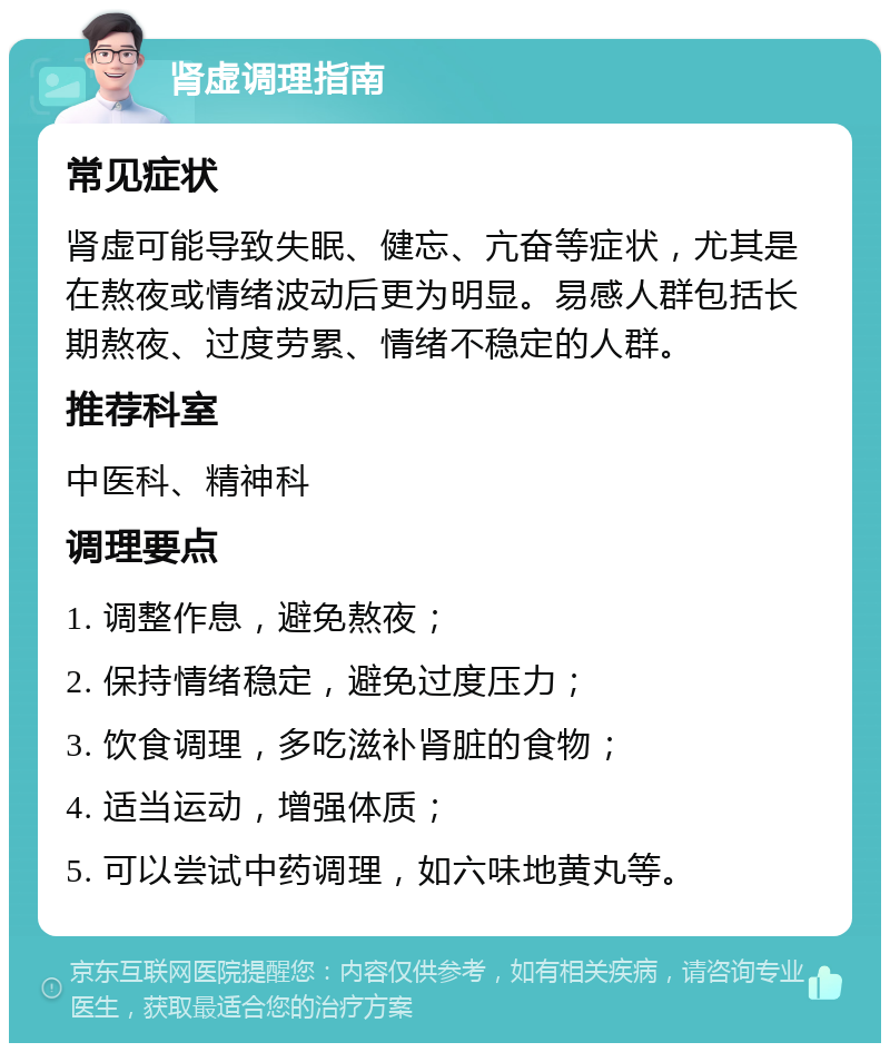 肾虚调理指南 常见症状 肾虚可能导致失眠、健忘、亢奋等症状，尤其是在熬夜或情绪波动后更为明显。易感人群包括长期熬夜、过度劳累、情绪不稳定的人群。 推荐科室 中医科、精神科 调理要点 1. 调整作息，避免熬夜； 2. 保持情绪稳定，避免过度压力； 3. 饮食调理，多吃滋补肾脏的食物； 4. 适当运动，增强体质； 5. 可以尝试中药调理，如六味地黄丸等。