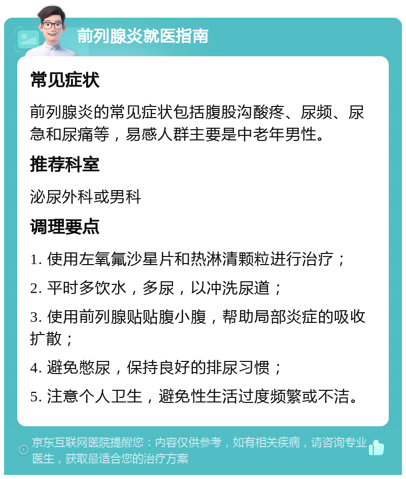 前列腺炎就医指南 常见症状 前列腺炎的常见症状包括腹股沟酸疼、尿频、尿急和尿痛等，易感人群主要是中老年男性。 推荐科室 泌尿外科或男科 调理要点 1. 使用左氧氟沙星片和热淋清颗粒进行治疗； 2. 平时多饮水，多尿，以冲洗尿道； 3. 使用前列腺贴贴腹小腹，帮助局部炎症的吸收扩散； 4. 避免憋尿，保持良好的排尿习惯； 5. 注意个人卫生，避免性生活过度频繁或不洁。