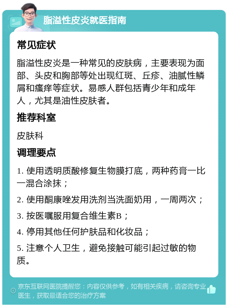 脂溢性皮炎就医指南 常见症状 脂溢性皮炎是一种常见的皮肤病，主要表现为面部、头皮和胸部等处出现红斑、丘疹、油腻性鳞屑和瘙痒等症状。易感人群包括青少年和成年人，尤其是油性皮肤者。 推荐科室 皮肤科 调理要点 1. 使用透明质酸修复生物膜打底，两种药膏一比一混合涂抹； 2. 使用酮康唑发用洗剂当洗面奶用，一周两次； 3. 按医嘱服用复合维生素B； 4. 停用其他任何护肤品和化妆品； 5. 注意个人卫生，避免接触可能引起过敏的物质。