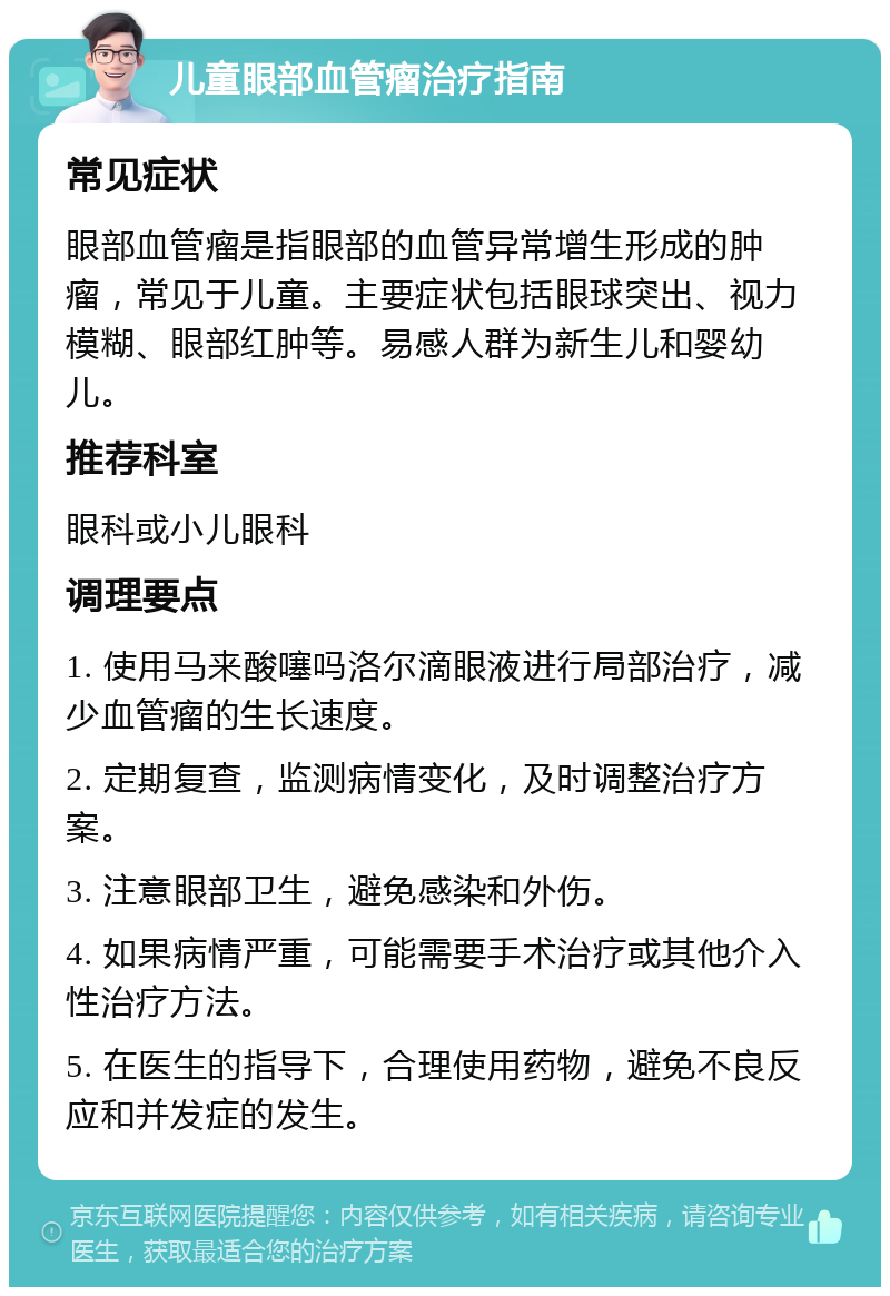 儿童眼部血管瘤治疗指南 常见症状 眼部血管瘤是指眼部的血管异常增生形成的肿瘤，常见于儿童。主要症状包括眼球突出、视力模糊、眼部红肿等。易感人群为新生儿和婴幼儿。 推荐科室 眼科或小儿眼科 调理要点 1. 使用马来酸噻吗洛尔滴眼液进行局部治疗，减少血管瘤的生长速度。 2. 定期复查，监测病情变化，及时调整治疗方案。 3. 注意眼部卫生，避免感染和外伤。 4. 如果病情严重，可能需要手术治疗或其他介入性治疗方法。 5. 在医生的指导下，合理使用药物，避免不良反应和并发症的发生。