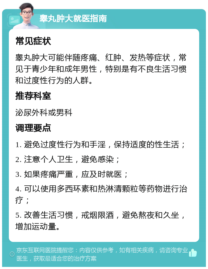 睾丸肿大就医指南 常见症状 睾丸肿大可能伴随疼痛、红肿、发热等症状，常见于青少年和成年男性，特别是有不良生活习惯和过度性行为的人群。 推荐科室 泌尿外科或男科 调理要点 1. 避免过度性行为和手淫，保持适度的性生活； 2. 注意个人卫生，避免感染； 3. 如果疼痛严重，应及时就医； 4. 可以使用多西环素和热淋清颗粒等药物进行治疗； 5. 改善生活习惯，戒烟限酒，避免熬夜和久坐，增加运动量。