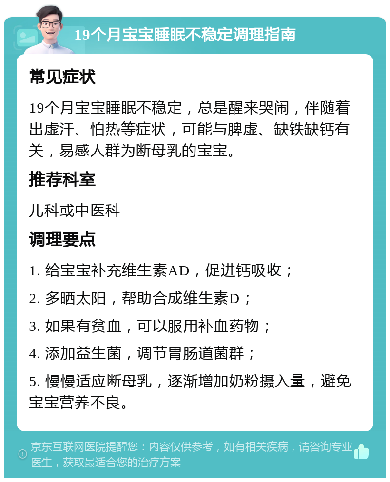 19个月宝宝睡眠不稳定调理指南 常见症状 19个月宝宝睡眠不稳定，总是醒来哭闹，伴随着出虚汗、怕热等症状，可能与脾虚、缺铁缺钙有关，易感人群为断母乳的宝宝。 推荐科室 儿科或中医科 调理要点 1. 给宝宝补充维生素AD，促进钙吸收； 2. 多晒太阳，帮助合成维生素D； 3. 如果有贫血，可以服用补血药物； 4. 添加益生菌，调节胃肠道菌群； 5. 慢慢适应断母乳，逐渐增加奶粉摄入量，避免宝宝营养不良。