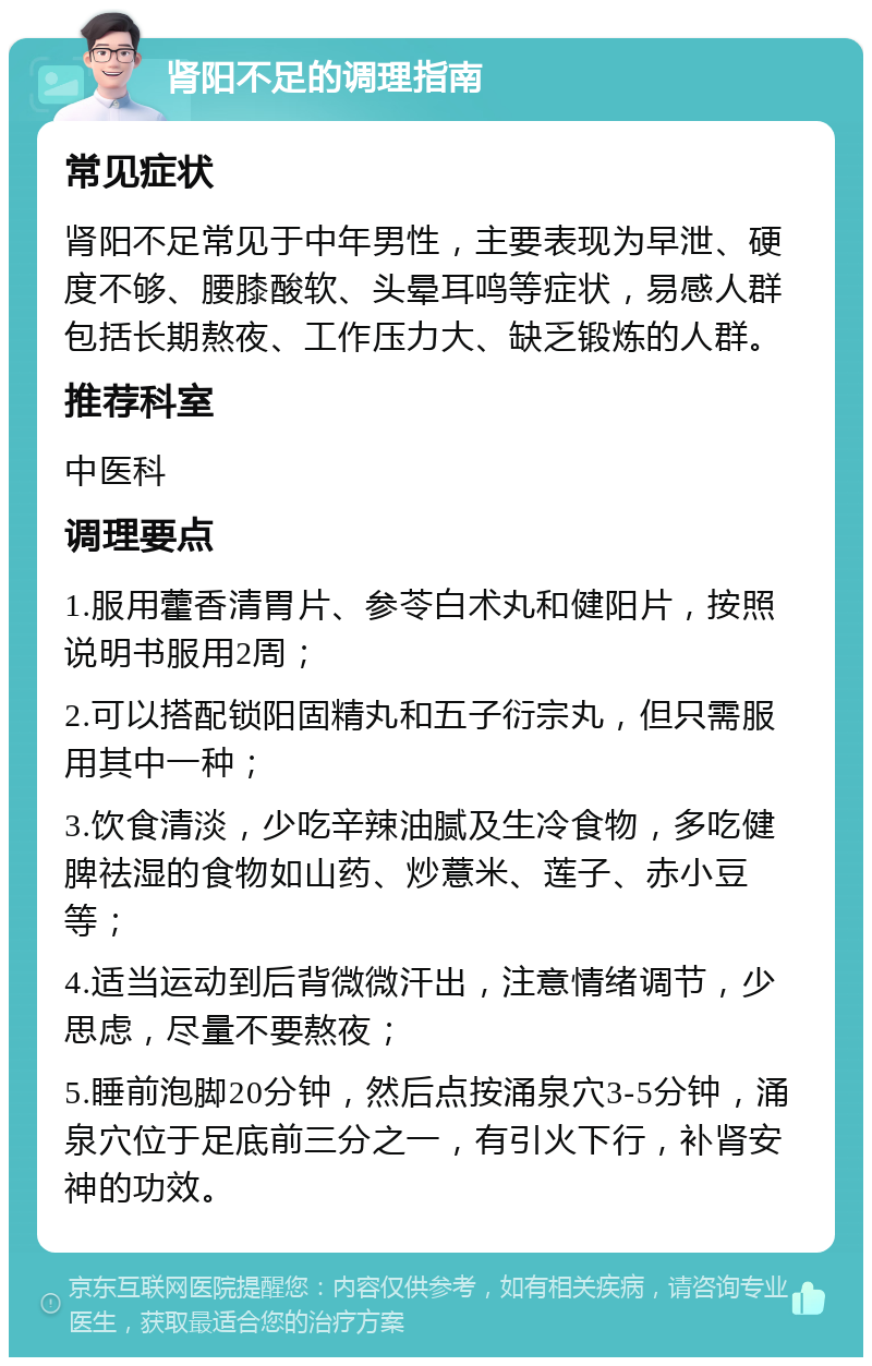 肾阳不足的调理指南 常见症状 肾阳不足常见于中年男性，主要表现为早泄、硬度不够、腰膝酸软、头晕耳鸣等症状，易感人群包括长期熬夜、工作压力大、缺乏锻炼的人群。 推荐科室 中医科 调理要点 1.服用藿香清胃片、参苓白术丸和健阳片，按照说明书服用2周； 2.可以搭配锁阳固精丸和五子衍宗丸，但只需服用其中一种； 3.饮食清淡，少吃辛辣油腻及生冷食物，多吃健脾祛湿的食物如山药、炒薏米、莲子、赤小豆等； 4.适当运动到后背微微汗出，注意情绪调节，少思虑，尽量不要熬夜； 5.睡前泡脚20分钟，然后点按涌泉穴3-5分钟，涌泉穴位于足底前三分之一，有引火下行，补肾安神的功效。