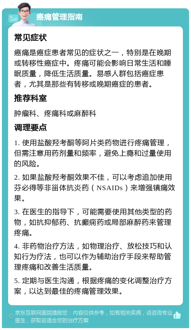 癌痛管理指南 常见症状 癌痛是癌症患者常见的症状之一，特别是在晚期或转移性癌症中。疼痛可能会影响日常生活和睡眠质量，降低生活质量。易感人群包括癌症患者，尤其是那些有转移或晚期癌症的患者。 推荐科室 肿瘤科、疼痛科或麻醉科 调理要点 1. 使用盐酸羟考酮等阿片类药物进行疼痛管理，但需注意用药剂量和频率，避免上瘾和过量使用的风险。 2. 如果盐酸羟考酮效果不佳，可以考虑追加使用芬必得等非甾体抗炎药（NSAIDs）来增强镇痛效果。 3. 在医生的指导下，可能需要使用其他类型的药物，如抗抑郁药、抗癫痫药或局部麻醉药来管理疼痛。 4. 非药物治疗方法，如物理治疗、放松技巧和认知行为疗法，也可以作为辅助治疗手段来帮助管理疼痛和改善生活质量。 5. 定期与医生沟通，根据疼痛的变化调整治疗方案，以达到最佳的疼痛管理效果。