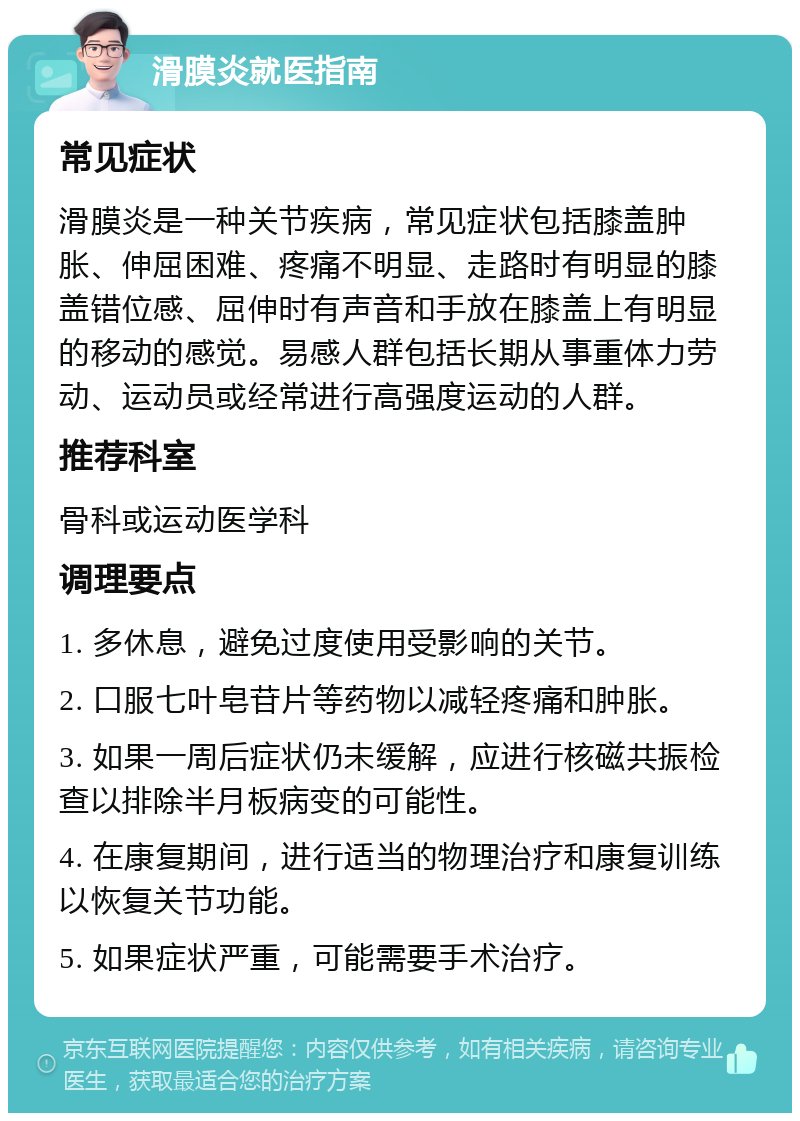 滑膜炎就医指南 常见症状 滑膜炎是一种关节疾病，常见症状包括膝盖肿胀、伸屈困难、疼痛不明显、走路时有明显的膝盖错位感、屈伸时有声音和手放在膝盖上有明显的移动的感觉。易感人群包括长期从事重体力劳动、运动员或经常进行高强度运动的人群。 推荐科室 骨科或运动医学科 调理要点 1. 多休息，避免过度使用受影响的关节。 2. 口服七叶皂苷片等药物以减轻疼痛和肿胀。 3. 如果一周后症状仍未缓解，应进行核磁共振检查以排除半月板病变的可能性。 4. 在康复期间，进行适当的物理治疗和康复训练以恢复关节功能。 5. 如果症状严重，可能需要手术治疗。