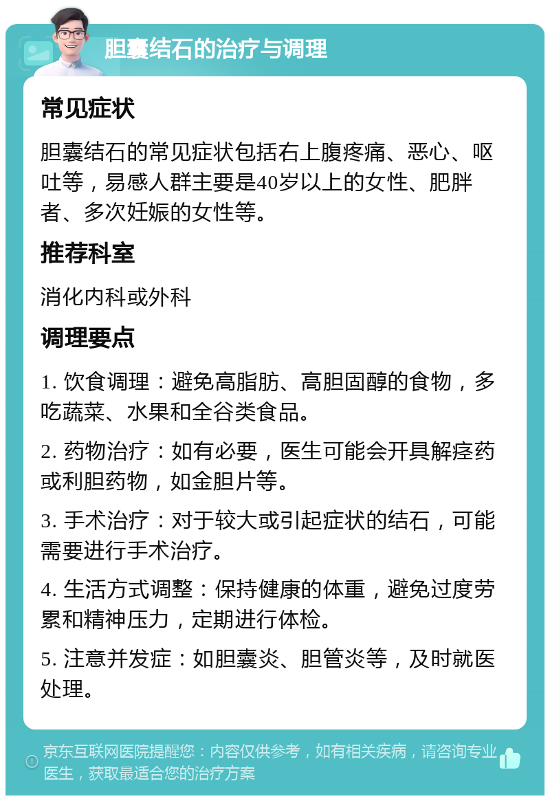 胆囊结石的治疗与调理 常见症状 胆囊结石的常见症状包括右上腹疼痛、恶心、呕吐等，易感人群主要是40岁以上的女性、肥胖者、多次妊娠的女性等。 推荐科室 消化内科或外科 调理要点 1. 饮食调理：避免高脂肪、高胆固醇的食物，多吃蔬菜、水果和全谷类食品。 2. 药物治疗：如有必要，医生可能会开具解痉药或利胆药物，如金胆片等。 3. 手术治疗：对于较大或引起症状的结石，可能需要进行手术治疗。 4. 生活方式调整：保持健康的体重，避免过度劳累和精神压力，定期进行体检。 5. 注意并发症：如胆囊炎、胆管炎等，及时就医处理。