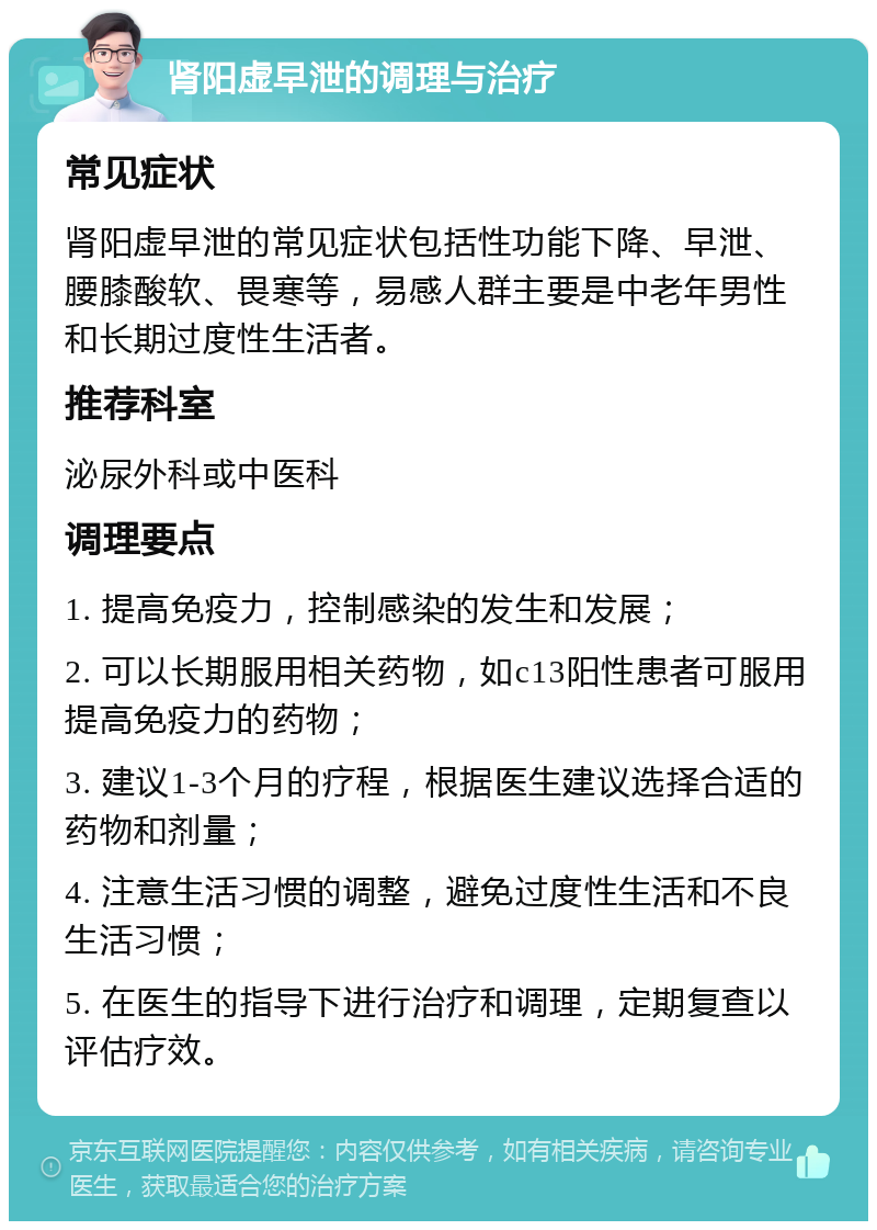 肾阳虚早泄的调理与治疗 常见症状 肾阳虚早泄的常见症状包括性功能下降、早泄、腰膝酸软、畏寒等，易感人群主要是中老年男性和长期过度性生活者。 推荐科室 泌尿外科或中医科 调理要点 1. 提高免疫力，控制感染的发生和发展； 2. 可以长期服用相关药物，如c13阳性患者可服用提高免疫力的药物； 3. 建议1-3个月的疗程，根据医生建议选择合适的药物和剂量； 4. 注意生活习惯的调整，避免过度性生活和不良生活习惯； 5. 在医生的指导下进行治疗和调理，定期复查以评估疗效。