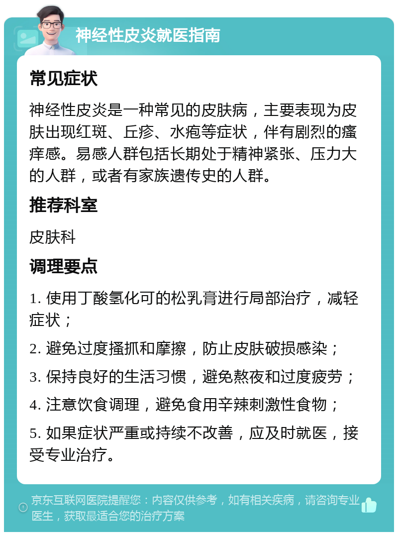 神经性皮炎就医指南 常见症状 神经性皮炎是一种常见的皮肤病，主要表现为皮肤出现红斑、丘疹、水疱等症状，伴有剧烈的瘙痒感。易感人群包括长期处于精神紧张、压力大的人群，或者有家族遗传史的人群。 推荐科室 皮肤科 调理要点 1. 使用丁酸氢化可的松乳膏进行局部治疗，减轻症状； 2. 避免过度搔抓和摩擦，防止皮肤破损感染； 3. 保持良好的生活习惯，避免熬夜和过度疲劳； 4. 注意饮食调理，避免食用辛辣刺激性食物； 5. 如果症状严重或持续不改善，应及时就医，接受专业治疗。