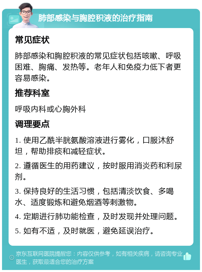 肺部感染与胸腔积液的治疗指南 常见症状 肺部感染和胸腔积液的常见症状包括咳嗽、呼吸困难、胸痛、发热等。老年人和免疫力低下者更容易感染。 推荐科室 呼吸内科或心胸外科 调理要点 1. 使用乙酰半胱氨酸溶液进行雾化，口服沐舒坦，帮助排痰和减轻症状。 2. 遵循医生的用药建议，按时服用消炎药和利尿剂。 3. 保持良好的生活习惯，包括清淡饮食、多喝水、适度锻炼和避免烟酒等刺激物。 4. 定期进行肺功能检查，及时发现并处理问题。 5. 如有不适，及时就医，避免延误治疗。