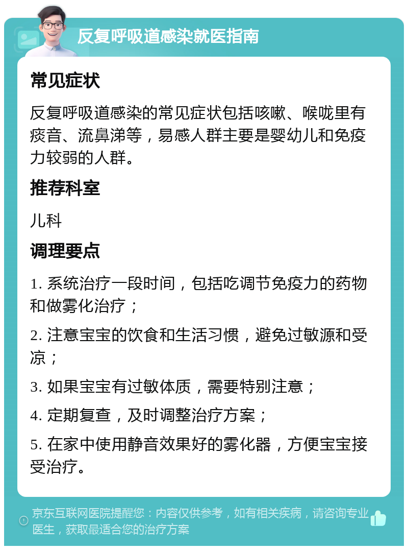 反复呼吸道感染就医指南 常见症状 反复呼吸道感染的常见症状包括咳嗽、喉咙里有痰音、流鼻涕等，易感人群主要是婴幼儿和免疫力较弱的人群。 推荐科室 儿科 调理要点 1. 系统治疗一段时间，包括吃调节免疫力的药物和做雾化治疗； 2. 注意宝宝的饮食和生活习惯，避免过敏源和受凉； 3. 如果宝宝有过敏体质，需要特别注意； 4. 定期复查，及时调整治疗方案； 5. 在家中使用静音效果好的雾化器，方便宝宝接受治疗。