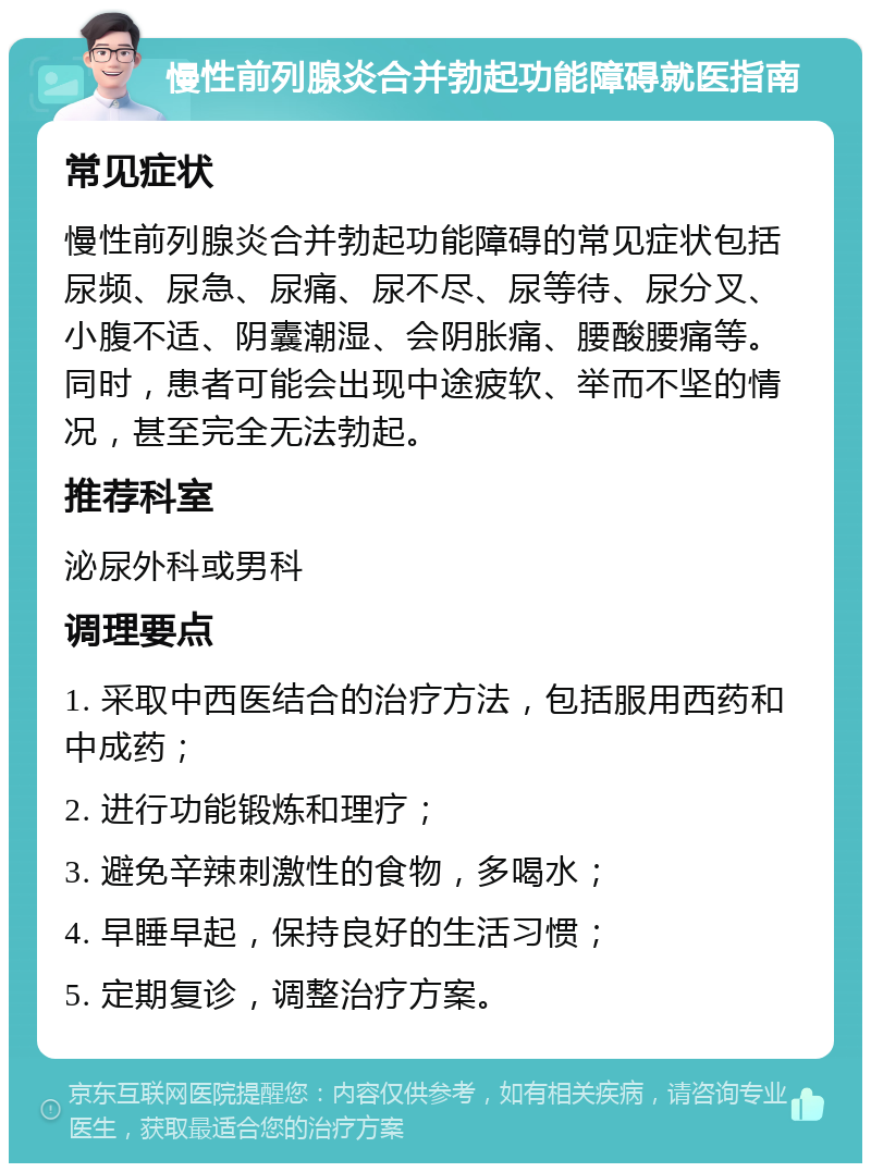 慢性前列腺炎合并勃起功能障碍就医指南 常见症状 慢性前列腺炎合并勃起功能障碍的常见症状包括尿频、尿急、尿痛、尿不尽、尿等待、尿分叉、小腹不适、阴囊潮湿、会阴胀痛、腰酸腰痛等。同时，患者可能会出现中途疲软、举而不坚的情况，甚至完全无法勃起。 推荐科室 泌尿外科或男科 调理要点 1. 采取中西医结合的治疗方法，包括服用西药和中成药； 2. 进行功能锻炼和理疗； 3. 避免辛辣刺激性的食物，多喝水； 4. 早睡早起，保持良好的生活习惯； 5. 定期复诊，调整治疗方案。