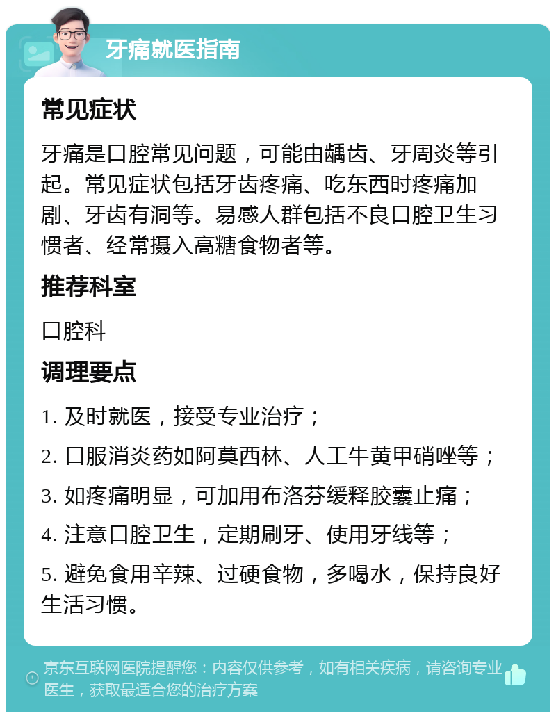 牙痛就医指南 常见症状 牙痛是口腔常见问题，可能由龋齿、牙周炎等引起。常见症状包括牙齿疼痛、吃东西时疼痛加剧、牙齿有洞等。易感人群包括不良口腔卫生习惯者、经常摄入高糖食物者等。 推荐科室 口腔科 调理要点 1. 及时就医，接受专业治疗； 2. 口服消炎药如阿莫西林、人工牛黄甲硝唑等； 3. 如疼痛明显，可加用布洛芬缓释胶囊止痛； 4. 注意口腔卫生，定期刷牙、使用牙线等； 5. 避免食用辛辣、过硬食物，多喝水，保持良好生活习惯。