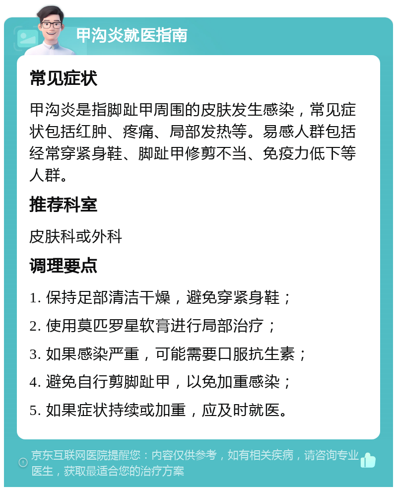 甲沟炎就医指南 常见症状 甲沟炎是指脚趾甲周围的皮肤发生感染，常见症状包括红肿、疼痛、局部发热等。易感人群包括经常穿紧身鞋、脚趾甲修剪不当、免疫力低下等人群。 推荐科室 皮肤科或外科 调理要点 1. 保持足部清洁干燥，避免穿紧身鞋； 2. 使用莫匹罗星软膏进行局部治疗； 3. 如果感染严重，可能需要口服抗生素； 4. 避免自行剪脚趾甲，以免加重感染； 5. 如果症状持续或加重，应及时就医。