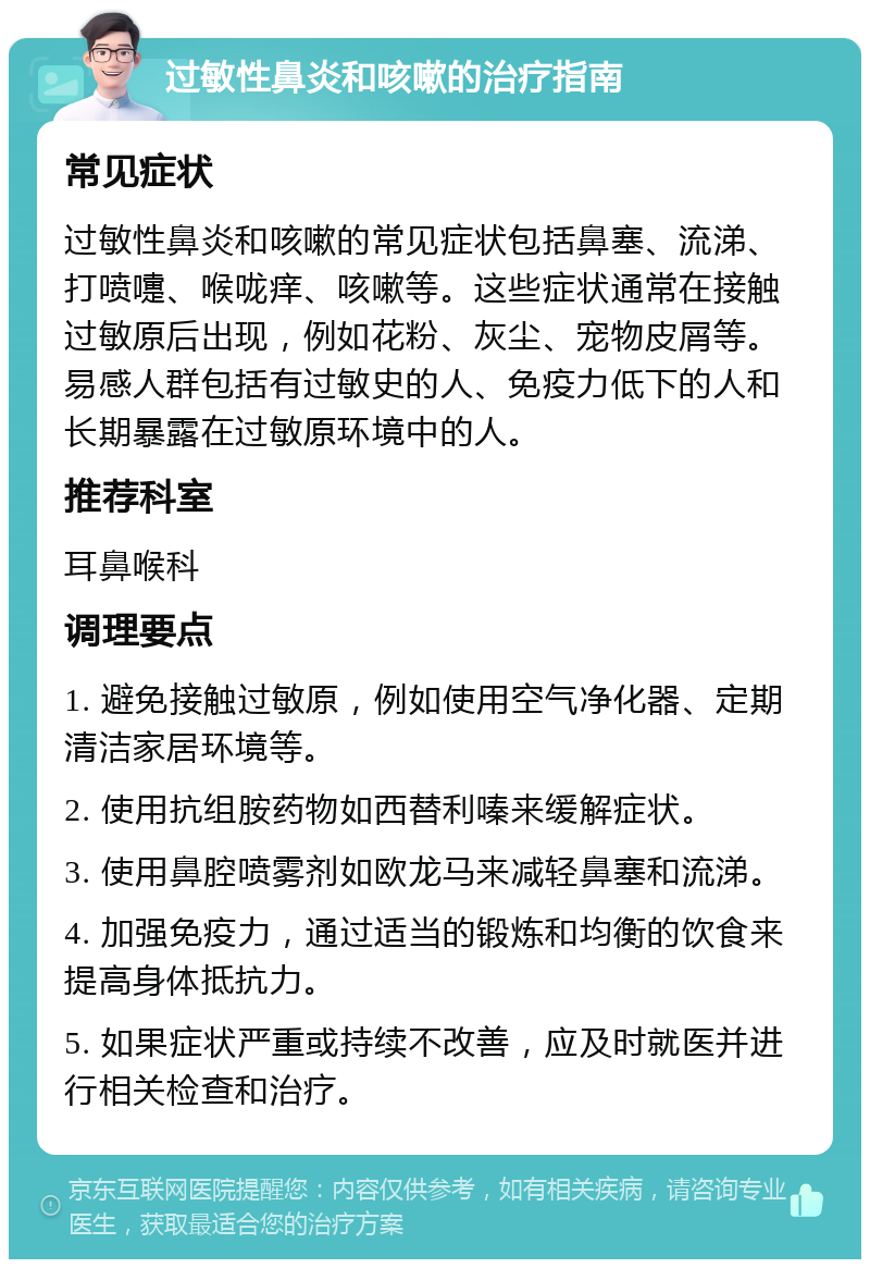 过敏性鼻炎和咳嗽的治疗指南 常见症状 过敏性鼻炎和咳嗽的常见症状包括鼻塞、流涕、打喷嚏、喉咙痒、咳嗽等。这些症状通常在接触过敏原后出现，例如花粉、灰尘、宠物皮屑等。易感人群包括有过敏史的人、免疫力低下的人和长期暴露在过敏原环境中的人。 推荐科室 耳鼻喉科 调理要点 1. 避免接触过敏原，例如使用空气净化器、定期清洁家居环境等。 2. 使用抗组胺药物如西替利嗪来缓解症状。 3. 使用鼻腔喷雾剂如欧龙马来减轻鼻塞和流涕。 4. 加强免疫力，通过适当的锻炼和均衡的饮食来提高身体抵抗力。 5. 如果症状严重或持续不改善，应及时就医并进行相关检查和治疗。