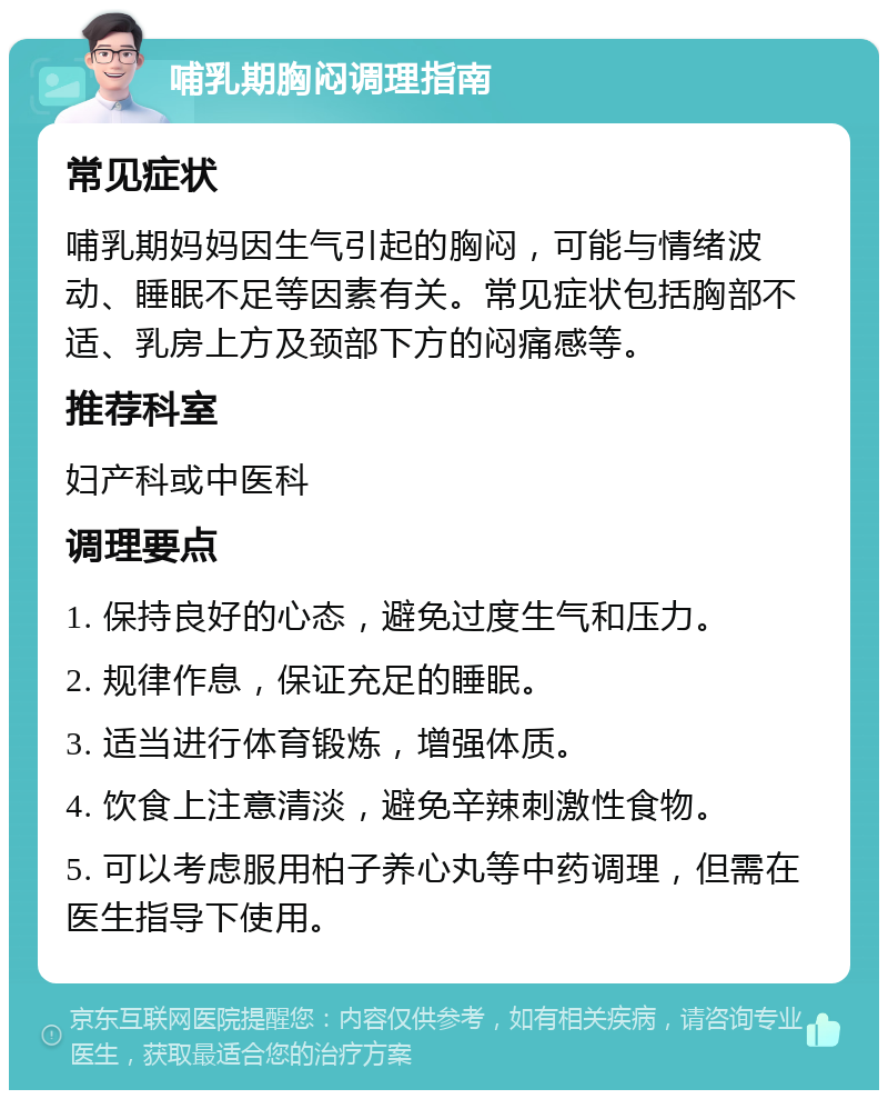 哺乳期胸闷调理指南 常见症状 哺乳期妈妈因生气引起的胸闷，可能与情绪波动、睡眠不足等因素有关。常见症状包括胸部不适、乳房上方及颈部下方的闷痛感等。 推荐科室 妇产科或中医科 调理要点 1. 保持良好的心态，避免过度生气和压力。 2. 规律作息，保证充足的睡眠。 3. 适当进行体育锻炼，增强体质。 4. 饮食上注意清淡，避免辛辣刺激性食物。 5. 可以考虑服用柏子养心丸等中药调理，但需在医生指导下使用。