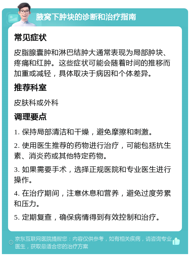 腋窝下肿块的诊断和治疗指南 常见症状 皮脂腺囊肿和淋巴结肿大通常表现为局部肿块、疼痛和红肿。这些症状可能会随着时间的推移而加重或减轻，具体取决于病因和个体差异。 推荐科室 皮肤科或外科 调理要点 1. 保持局部清洁和干燥，避免摩擦和刺激。 2. 使用医生推荐的药物进行治疗，可能包括抗生素、消炎药或其他特定药物。 3. 如果需要手术，选择正规医院和专业医生进行操作。 4. 在治疗期间，注意休息和营养，避免过度劳累和压力。 5. 定期复查，确保病情得到有效控制和治疗。