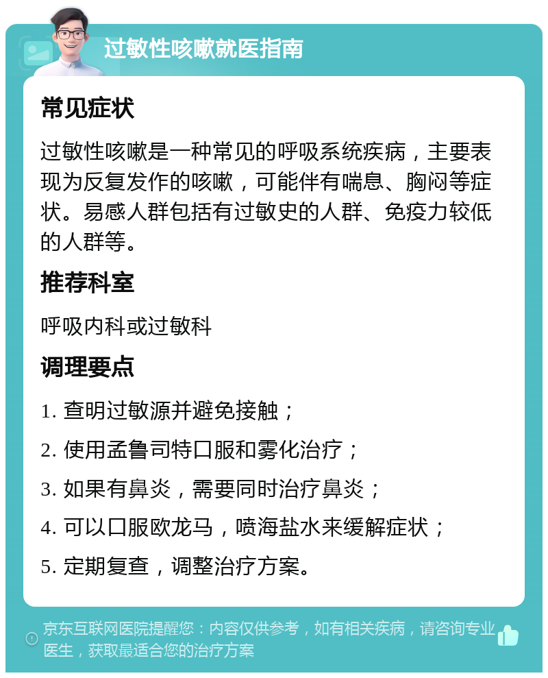 过敏性咳嗽就医指南 常见症状 过敏性咳嗽是一种常见的呼吸系统疾病，主要表现为反复发作的咳嗽，可能伴有喘息、胸闷等症状。易感人群包括有过敏史的人群、免疫力较低的人群等。 推荐科室 呼吸内科或过敏科 调理要点 1. 查明过敏源并避免接触； 2. 使用孟鲁司特口服和雾化治疗； 3. 如果有鼻炎，需要同时治疗鼻炎； 4. 可以口服欧龙马，喷海盐水来缓解症状； 5. 定期复查，调整治疗方案。