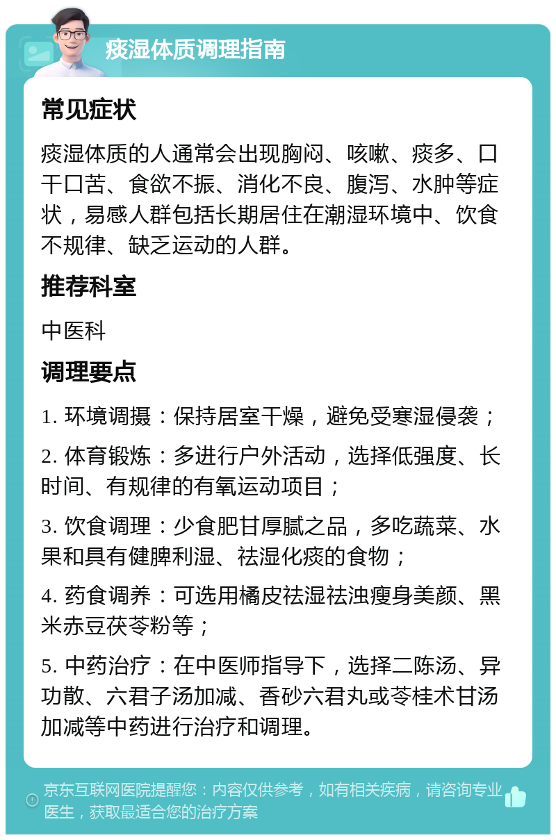 痰湿体质调理指南 常见症状 痰湿体质的人通常会出现胸闷、咳嗽、痰多、口干口苦、食欲不振、消化不良、腹泻、水肿等症状，易感人群包括长期居住在潮湿环境中、饮食不规律、缺乏运动的人群。 推荐科室 中医科 调理要点 1. 环境调摄：保持居室干燥，避免受寒湿侵袭； 2. 体育锻炼：多进行户外活动，选择低强度、长时间、有规律的有氧运动项目； 3. 饮食调理：少食肥甘厚腻之品，多吃蔬菜、水果和具有健脾利湿、祛湿化痰的食物； 4. 药食调养：可选用橘皮祛湿祛浊瘦身美颜、黑米赤豆茯苓粉等； 5. 中药治疗：在中医师指导下，选择二陈汤、异功散、六君子汤加减、香砂六君丸或苓桂术甘汤加减等中药进行治疗和调理。