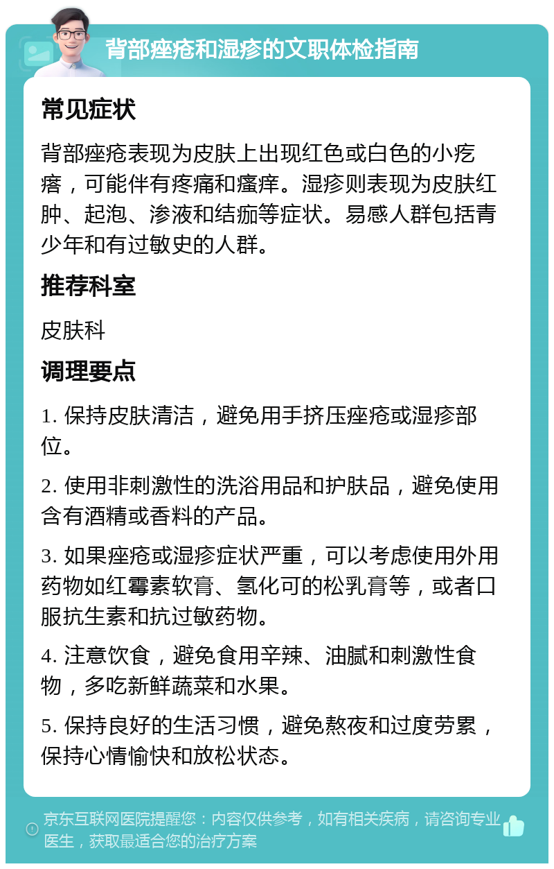 背部痤疮和湿疹的文职体检指南 常见症状 背部痤疮表现为皮肤上出现红色或白色的小疙瘩，可能伴有疼痛和瘙痒。湿疹则表现为皮肤红肿、起泡、渗液和结痂等症状。易感人群包括青少年和有过敏史的人群。 推荐科室 皮肤科 调理要点 1. 保持皮肤清洁，避免用手挤压痤疮或湿疹部位。 2. 使用非刺激性的洗浴用品和护肤品，避免使用含有酒精或香料的产品。 3. 如果痤疮或湿疹症状严重，可以考虑使用外用药物如红霉素软膏、氢化可的松乳膏等，或者口服抗生素和抗过敏药物。 4. 注意饮食，避免食用辛辣、油腻和刺激性食物，多吃新鲜蔬菜和水果。 5. 保持良好的生活习惯，避免熬夜和过度劳累，保持心情愉快和放松状态。