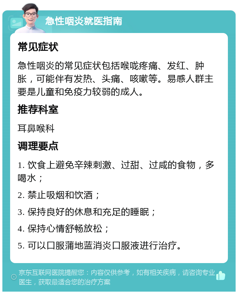 急性咽炎就医指南 常见症状 急性咽炎的常见症状包括喉咙疼痛、发红、肿胀，可能伴有发热、头痛、咳嗽等。易感人群主要是儿童和免疫力较弱的成人。 推荐科室 耳鼻喉科 调理要点 1. 饮食上避免辛辣刺激、过甜、过咸的食物，多喝水； 2. 禁止吸烟和饮酒； 3. 保持良好的休息和充足的睡眠； 4. 保持心情舒畅放松； 5. 可以口服蒲地蓝消炎口服液进行治疗。