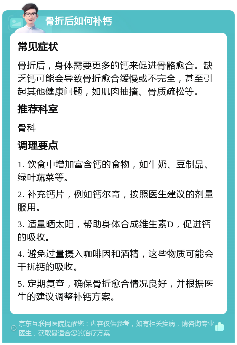 骨折后如何补钙 常见症状 骨折后，身体需要更多的钙来促进骨骼愈合。缺乏钙可能会导致骨折愈合缓慢或不完全，甚至引起其他健康问题，如肌肉抽搐、骨质疏松等。 推荐科室 骨科 调理要点 1. 饮食中增加富含钙的食物，如牛奶、豆制品、绿叶蔬菜等。 2. 补充钙片，例如钙尔奇，按照医生建议的剂量服用。 3. 适量晒太阳，帮助身体合成维生素D，促进钙的吸收。 4. 避免过量摄入咖啡因和酒精，这些物质可能会干扰钙的吸收。 5. 定期复查，确保骨折愈合情况良好，并根据医生的建议调整补钙方案。