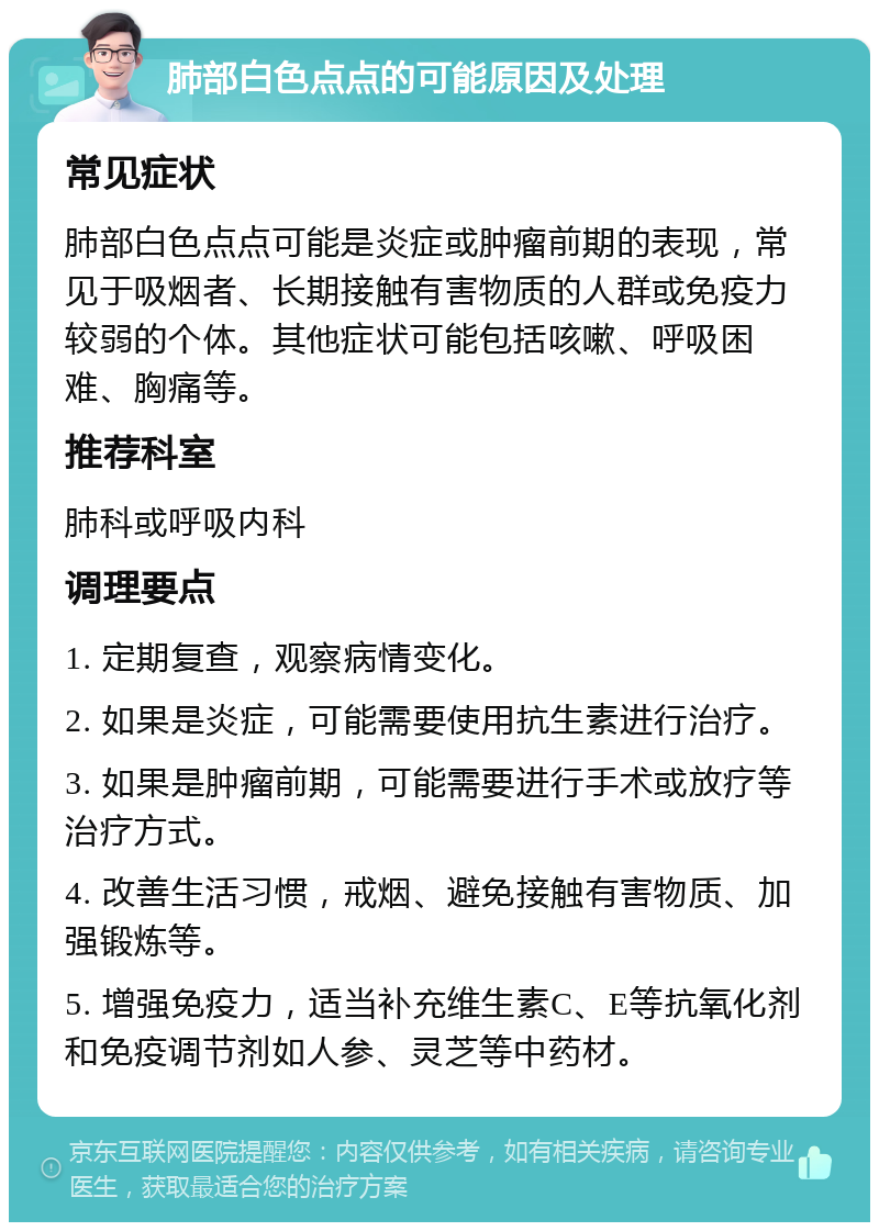 肺部白色点点的可能原因及处理 常见症状 肺部白色点点可能是炎症或肿瘤前期的表现，常见于吸烟者、长期接触有害物质的人群或免疫力较弱的个体。其他症状可能包括咳嗽、呼吸困难、胸痛等。 推荐科室 肺科或呼吸内科 调理要点 1. 定期复查，观察病情变化。 2. 如果是炎症，可能需要使用抗生素进行治疗。 3. 如果是肿瘤前期，可能需要进行手术或放疗等治疗方式。 4. 改善生活习惯，戒烟、避免接触有害物质、加强锻炼等。 5. 增强免疫力，适当补充维生素C、E等抗氧化剂和免疫调节剂如人参、灵芝等中药材。