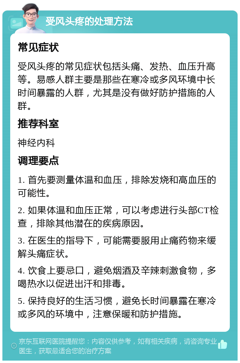 受风头疼的处理方法 常见症状 受风头疼的常见症状包括头痛、发热、血压升高等。易感人群主要是那些在寒冷或多风环境中长时间暴露的人群，尤其是没有做好防护措施的人群。 推荐科室 神经内科 调理要点 1. 首先要测量体温和血压，排除发烧和高血压的可能性。 2. 如果体温和血压正常，可以考虑进行头部CT检查，排除其他潜在的疾病原因。 3. 在医生的指导下，可能需要服用止痛药物来缓解头痛症状。 4. 饮食上要忌口，避免烟酒及辛辣刺激食物，多喝热水以促进出汗和排毒。 5. 保持良好的生活习惯，避免长时间暴露在寒冷或多风的环境中，注意保暖和防护措施。