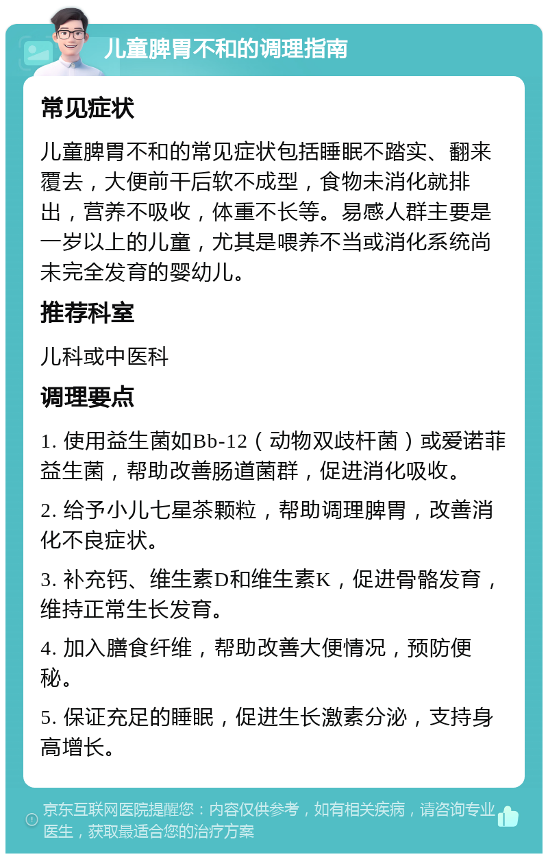 儿童脾胃不和的调理指南 常见症状 儿童脾胃不和的常见症状包括睡眠不踏实、翻来覆去，大便前干后软不成型，食物未消化就排出，营养不吸收，体重不长等。易感人群主要是一岁以上的儿童，尤其是喂养不当或消化系统尚未完全发育的婴幼儿。 推荐科室 儿科或中医科 调理要点 1. 使用益生菌如Bb-12（动物双歧杆菌）或爱诺菲益生菌，帮助改善肠道菌群，促进消化吸收。 2. 给予小儿七星茶颗粒，帮助调理脾胃，改善消化不良症状。 3. 补充钙、维生素D和维生素K，促进骨骼发育，维持正常生长发育。 4. 加入膳食纤维，帮助改善大便情况，预防便秘。 5. 保证充足的睡眠，促进生长激素分泌，支持身高增长。