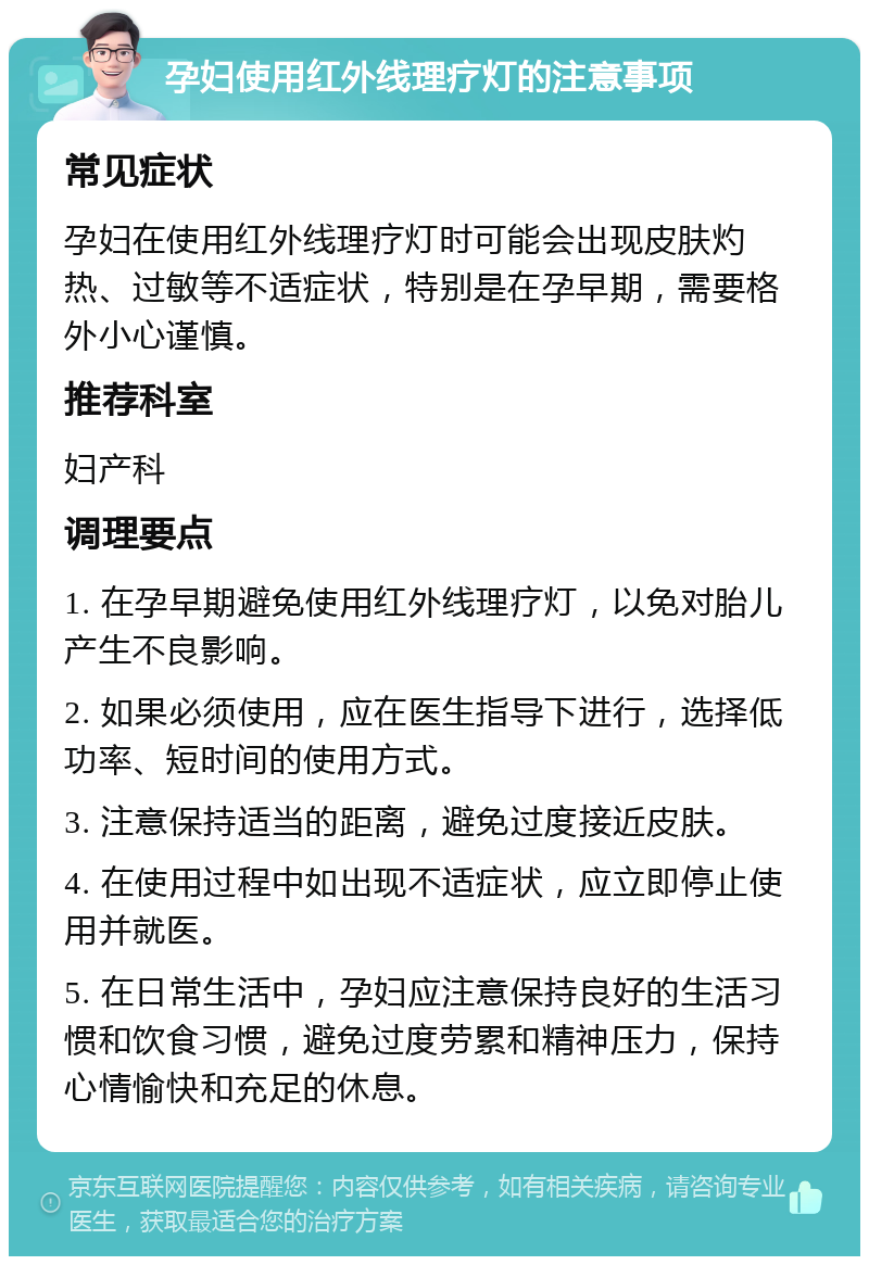 孕妇使用红外线理疗灯的注意事项 常见症状 孕妇在使用红外线理疗灯时可能会出现皮肤灼热、过敏等不适症状，特别是在孕早期，需要格外小心谨慎。 推荐科室 妇产科 调理要点 1. 在孕早期避免使用红外线理疗灯，以免对胎儿产生不良影响。 2. 如果必须使用，应在医生指导下进行，选择低功率、短时间的使用方式。 3. 注意保持适当的距离，避免过度接近皮肤。 4. 在使用过程中如出现不适症状，应立即停止使用并就医。 5. 在日常生活中，孕妇应注意保持良好的生活习惯和饮食习惯，避免过度劳累和精神压力，保持心情愉快和充足的休息。