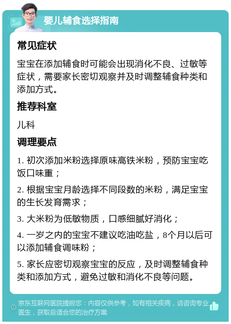 婴儿辅食选择指南 常见症状 宝宝在添加辅食时可能会出现消化不良、过敏等症状，需要家长密切观察并及时调整辅食种类和添加方式。 推荐科室 儿科 调理要点 1. 初次添加米粉选择原味高铁米粉，预防宝宝吃饭口味重； 2. 根据宝宝月龄选择不同段数的米粉，满足宝宝的生长发育需求； 3. 大米粉为低敏物质，口感细腻好消化； 4. 一岁之内的宝宝不建议吃油吃盐，8个月以后可以添加辅食调味粉； 5. 家长应密切观察宝宝的反应，及时调整辅食种类和添加方式，避免过敏和消化不良等问题。