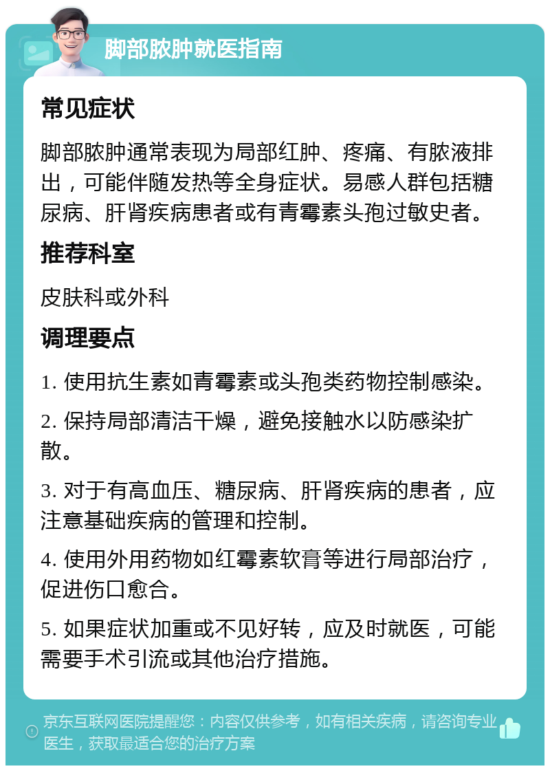 脚部脓肿就医指南 常见症状 脚部脓肿通常表现为局部红肿、疼痛、有脓液排出，可能伴随发热等全身症状。易感人群包括糖尿病、肝肾疾病患者或有青霉素头孢过敏史者。 推荐科室 皮肤科或外科 调理要点 1. 使用抗生素如青霉素或头孢类药物控制感染。 2. 保持局部清洁干燥，避免接触水以防感染扩散。 3. 对于有高血压、糖尿病、肝肾疾病的患者，应注意基础疾病的管理和控制。 4. 使用外用药物如红霉素软膏等进行局部治疗，促进伤口愈合。 5. 如果症状加重或不见好转，应及时就医，可能需要手术引流或其他治疗措施。